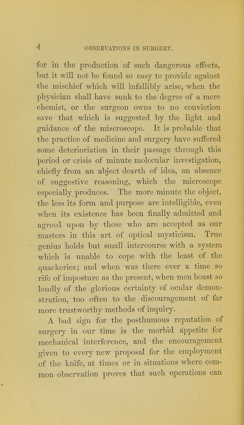 for in the production of such dangerous effects, but it will not be found so easy to provide against the mischief which will infallibly arise, when the physician shall have sunk to the degree of a mere chemist, or the surgeon o-svns to no conviction save that which is suggested by the light and guidance of the miscroscope. It is probable that the practice of medicine and surgery have suffered some deterioriation in their passage through this period or crisis of minute molecular investigation, chiefly from an abject dearth of idea, an absence of suggestive reasoning, which the microscope especially produces. The more minute the object, the less its form and purpose are intelligible, even when its existence has been finally admitted and agreed upon by those who are accepted as our masters in this art of optical mysticism. True genius holds but small intercourse with a system which is unable to cope with the least of the quackeries; and when was there ever a time so rife of imposture as the present, when men boast so loudly of the glorious certainty of ocular demon- stration, too often to the discouragement of far more trustworthy methods of inquiry. A bad sign for the posthumous reputation of surgery in our time is the morbid appetite for mechanical interference, and the encouragement given to every new proposal for the employment of the knife, at times or in situations Avhere com- mon observation proves that such operations can