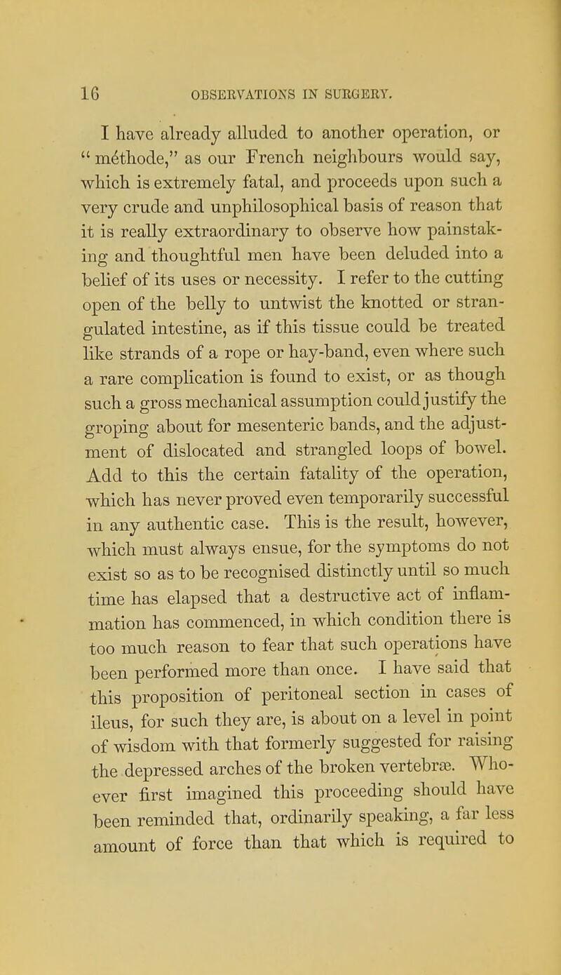 I have already alluded to another operation, or  m6thode, as our French neighbours would say, which is extremely fatal, and proceeds upon such a very crude and unphilosophical basis of reason that it is really extraordinary to observe how painstak- ing and thoughtful men have been deluded into a belief of its uses or necessity. I refer to the cutting open of the belly to untwist the knotted or stran- gulated intestine, as if this tissue could be treated like strands of a rope or hay-band, even where such a rare complication is found to exist, or as though such a gross mechanical assumption could justify the groping about for mesenteric bands, and the adjust- ment of dislocated and strangled loops of bowel. Add to this the certain fatality of the operation, which has never proved even temporarily successful in any authentic case. This is the result, however, which must always ensue, for the symptoms do not exist so as to be recognised distinctly until so much time has elapsed that a destructive act of inflam- mation has commenced, in which condition there is too much reason to fear that such operations have been performed more than once. I have said that this proposition of peritoneal section in cases of ileus, for such they are, is about on a level in point of wisdom with that formerly suggested for raising the depressed arches of the broken vertebrte. Who- ever first imagined this proceeding should have been reminded that, ordinarily speaking, a far less amount of force than that which is required to