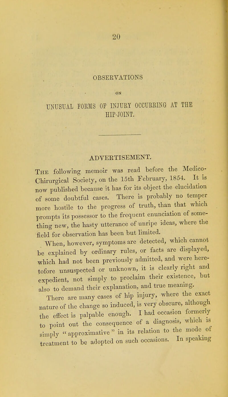 OBSEEVATIONS ON UNUSUAL POEMS OF INJURY OCCURRING AT THE HIP-JOINT. ADVERTISEMENT. The following memoir was read before the Medico- Chirurgical Society, on the 15th February, 1854. It is now published because \t has for its object the elucidation of some doubtful cases. There is probably no temper more hostile to the progress of truth, than that which prompts its possessor to the frequent enunciation of some- thing new, the hasty utterance of unripe ideas, where the field for observation has been but limited. When, however, symptoms are detected, which cannot be explained by ordinary rules, or facts are displayed, which had not been previously admitted, and were here- tofore unsuspected or unknown, it is clearly right and expedient, not simply to proclaim their existence, but also to demand their explanation, and true meanirg. There are many cases of hip injury, where the exact nature of the change so induced, is very obscure, although the effect is palpable enough. I had occasion formerly to point out the consequence of a diagnosis, which is simply approximative in its relation to the mode of treatment to be adopted on such occasions. In speaking