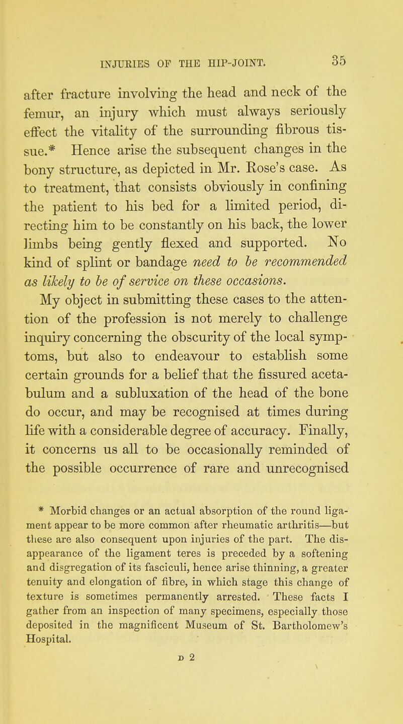 after fracture involving the head and neck of the femur, an injury which must always seriously effect the vitality of the surrounding fibrous tis- sue.* Hence arise the subsequent changes in the bony structure, as depicted in Mr. Rose's case. As to treatment, that consists obviously in confining the patient to his bed for a limited period, di- recting him to be constantly on his back, the lower limbs beiug gently flexed and supported. No kind of splint or bandage need to he recommended as likely to he of service on these occasions. My object in submitting these cases to the atten- tion of the profession is not merely to challenge inquiry concerning the obscurity of the local symp- toms, but also to endeavour to establish some certain grounds for a belief that the fissured aceta- bulum and a subluxation of the head of the bone do occur, and may be recognised at times during life with a considerable degree of accuracy. Finally, it concerns us all to be occasionally reminded of the possible occurrence of rare and unrecognised * Morbid changes or an actual absorption of the round liga- ment appear to be more common after rheumatic arthritis—but these are also consequent upon injuries of the part. The dis- appearance of the ligament teres is preceded by a softening and disgregation of its fasciculi, hence arise thinning, a greater tenuity and elongation of fibre, in which stage this change of texture is sometimes permanently arrested. These facts I gather from an inspection of many specimens, especially those deposited in the magnificent Museum of St. Bartholomew's Hospital.