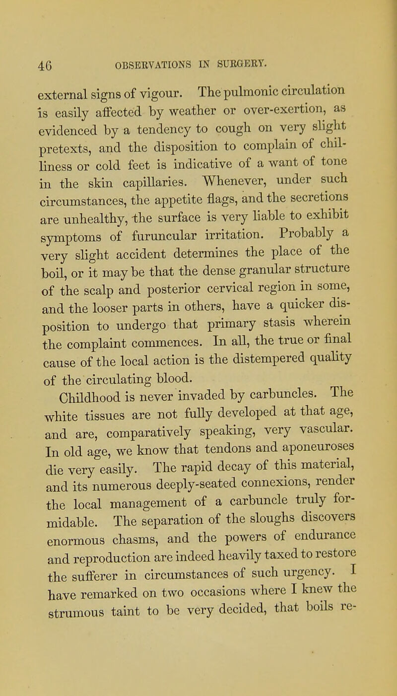 external signs of vigour. The pulmonic circulation is easily affected by weather or over-exertion, as evidenced by a tendency to cough on very slight pretexts, and the disposition to complain of chil- liness or cold feet is indicative of a want of tone in the skin capillaries. Whenever, under such circumstances, the appetite flags, and the secretions are unhealthy, -the surface is very liable to exhibit symptoms of furuncular irritation. Probably a very slight accident determines the place of the boil, or it maybe that the dense granular structure of the scalp and posterior cervical region in some, and the looser parts in others, have a quicker dis- position to undergo that primary stasis wherein the complaint commences. In all, the true or final cause of the local action is the distempered quality of the circulating blood. Childhood is never invaded by carbuncles. The white tissues are not fuUy developed at that age, and are, comparatively speaking, very vascular. In old age, we know that tendons and aponeuroses die very easily. The rapid decay of this material, and its numerous deeply-seated connexions, render the local management of a carbuncle truly for- midable. The separation of the sloughs discovers enormous chasms, and the powers of endurance and reproduction are indeed heavily taxed to restore the sufferer in circumstances of such urgency. I have remarked on two occasions where I knew the strumous taint to be very decided, that boils re-