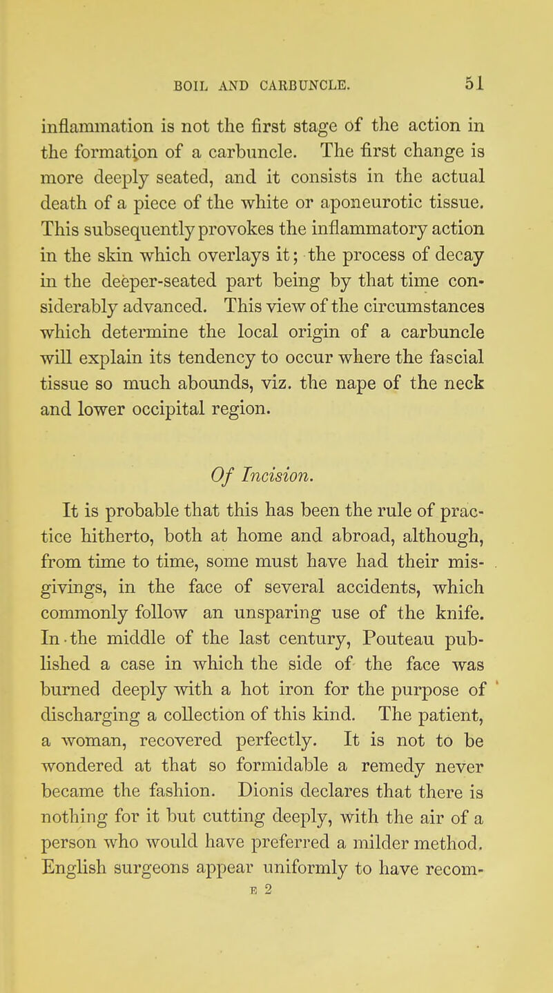 inflammation is not the first stage of the action in the formation of a carbuncle. The first change is more deeply seated, and it consists in the actual death of a piece of the white or aponeurotic tissue. This subsequently provokes the inflammatory action in the skin which overlays it; the process of decay in the deeper-seated part being by that time con- siderably advanced. This view of the circumstances which determine the local origin of a carbuncle will explain its tendency to occur where the fascial tissue so much abounds, viz. the nape of the neck and lower occipital region. Of Incision. It is probable that this has been the rule of prac- tice hitherto, both at home and abroad, although, from time to time, some must have had their mis- . givings, in the face of several accidents, which commonly follow an unsparing use of the knife. In-the middle of the last century, Pouteau pub- lished a case in which the side of the face was burned deeply with a hot iron for the purpose of ' discharging a collection of this kind. The patient, a woman, recovered perfectly. It is not to be wondered at that so formidable a remedy never became the fashion. Dionis declares that there is nothing for it but cutting deeply, with the air of a person who would have preferred a milder method. English surgeons appear uniformly to have recom- E 2