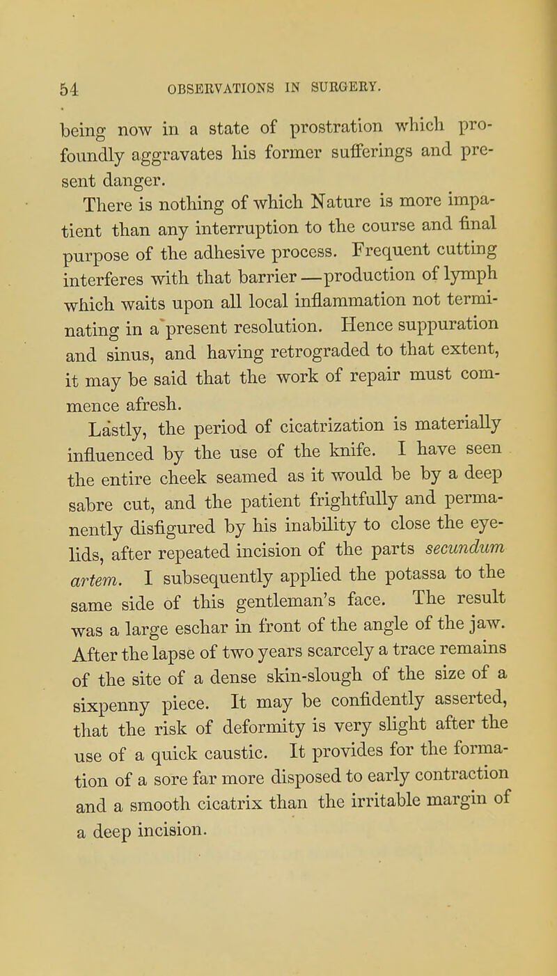 being now in a state of prostration whicli pro- foundly aggravates his former sufferings and pre- sent danger. There is nothing of which Nature is more impa- tient than any interruption to the course and final purpose of the adhesive process. Frequent cutting interferes with that barrier—production of lymph which waits upon all local inflammation not termi- nating in a'present resolution. Hence suppuration and sinus, and having retrograded to that extent, it may be said that the work of repair must com- mence afresh. Lastly, the period of cicatrization is materially influenced by the use of the knife. I have seen the entire cheek seamed as it would be by a deep sabre cut, and the patient frightfully and perma- nently disfigured by his inability to close the eye- lids, after repeated incision of the parts secundum artem. I subsequently applied the potassa to the same side of this gentleman's face. The result was a large eschar in front of the angle of the jaw. After the lapse of two years scarcely a trace remains of the site of a dense skin-slough of the size of a sixpenny piece. It may be confidently asserted, that the risk of deformity is very slight after the use of a quick caustic. It provides for the forma- tion of a sore far more disposed to early contraction and a smooth cicatrix than the irritable margin of a deep incision.