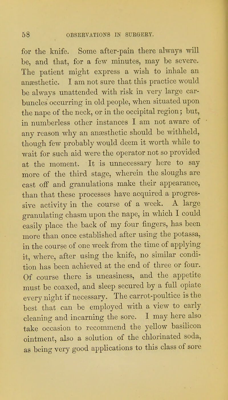 for the knife. Some after-pain there always will be, and that, for a few minutes, may be severe. The patient might express a wish to inhale an anesthetic. I am not sure that this practice would be always unattended with risk in very large car- buncles occurring in old people, when situated upon the nape of the neck, or in the occipital region; but, in numberless other instances I am not aware of any reason why an ansesthetic should be withheld, though few probably would deem it worth while to wait for such aid were the operator not so provided at the moment. It is unnecessary here to say more of the third stage, wherein the sloughs are cast off and granulations make their appearance, than that these iDrocesses have acquired a progres- sive activity in the course of a week. A large granulating chasm upon the nape, in which I could easily place the back of my four fingers, has been more than once established after using the potassa, in the course of one week from the time of applying it, where, after using the knife, no similar condi- tion has been achieved at the end of three or four. Of course there is uneasiness, and the appetite must be coaxed, and sleep secured by a full opiate every night if necessary. The carrot-poultice is the best that can be employed with a view to early cleaning and incarning the sore. I may here also take occasion to recommend the yellow basilicon ointment, also a solution of the chlorinated soda, as being very good applications to this class of sore