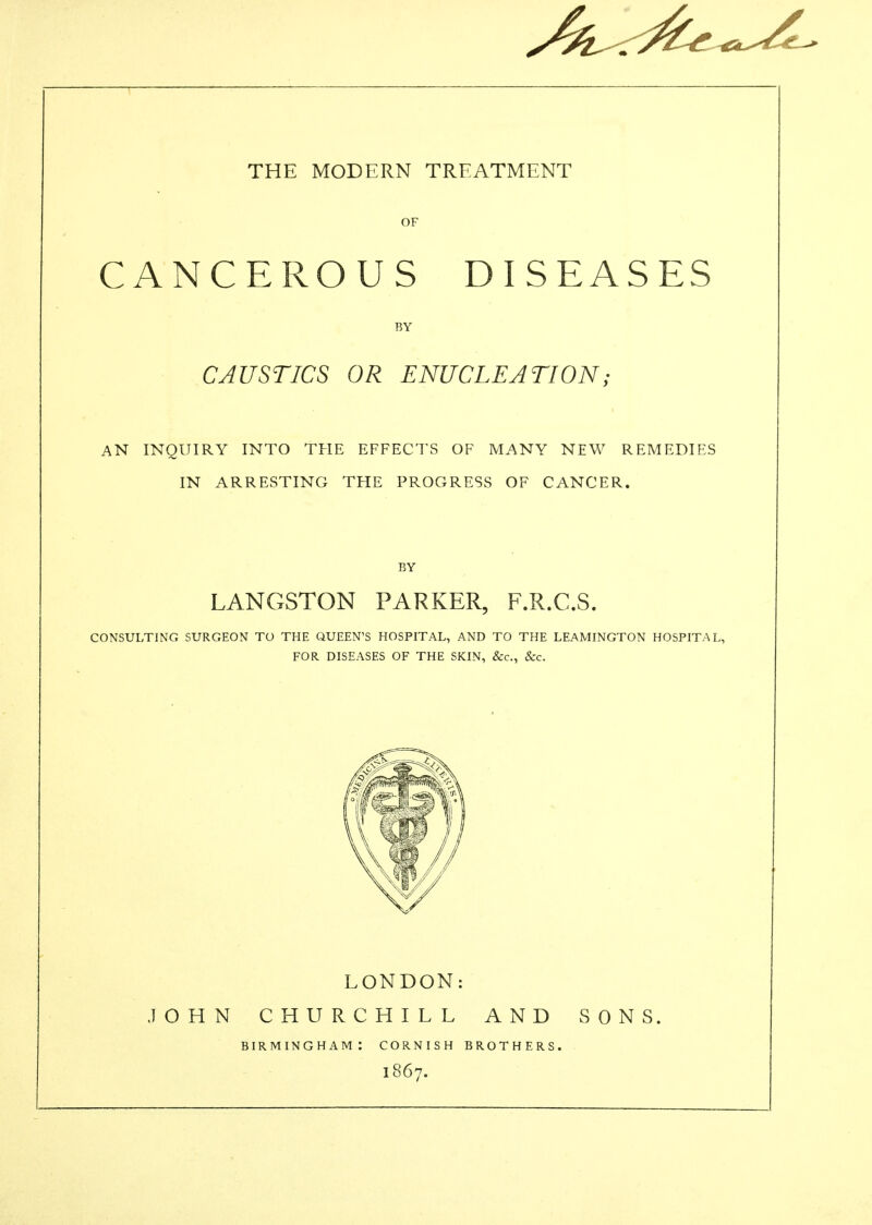 OF CANCEROUS DISEASES BY CAUSTICS OR ENUCLEATION; AN INQUIRY INTO THE EFFECTS OF MANY NEW REMEDIES IN ARRESTING THE PROGRESS OF CANCER. BY LANGSTON PARKER, F.R.C.S. CONSULTING SURGEON TO THE QUEEN'S HOSPITAL, AND TO THE LEAMINGTON HOSPITAL, FOR DISEASES OF THE SKIN, &c., &c. LONDON: JOHN CHURCHILL AND SONS. BIRMINGHAM: CORNISH BROTHERS. 1867.