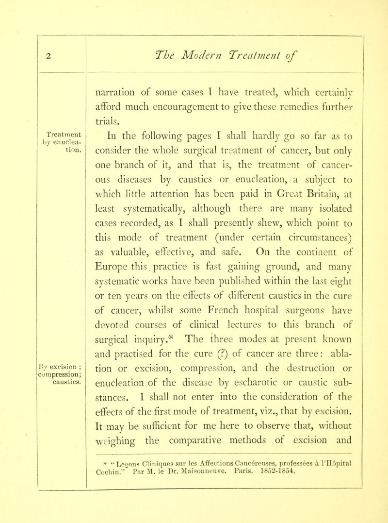 Treatment by enuclea- tion. By excision ; compression; caustics. narration of some cases I have treated, which certainly afford much encouragement to give these remedies further trials. In the following pages I shall hardly go so far as to consider the whole surgical treatment of cancer, but only one branch of it, and that is, the treatment of cancer- ous diseases by caustics or enucleation, a subject to which little attention has been paid in Great Britain, at least systematically, although there are many isolated cases recorded, as I shall presently shew, which point to this mode of treatment (under certain circumstances) as valuable, effective, and safe. On the continent of Europe this. practice is fast gaining ground, and many systematic works have been published within the last eight or ten years on the effects of different caustics in the cure of cancer, whilst some French hospital surgeons have devoted courses of clinical lectures to this branch of surgical inquiry.* The three modes at present known and practised for the cure (?) of cancer are three: abla- tion or excision, compression, and the destruction or enucleation of the disease by escharotic or caustic sub- stances. I shall not enter into the consideration of the effects of the first mode of treatment, viz., that by excision. It may be sufficient for me here to observe that, without weighing the comparative methods of excision and *  Leoons Cliniques snr les Affections Canc^reuses, professdes k I'Hopital Cochin. Par M. le Dr. Maisonneuve. Paris. 1852-1854.