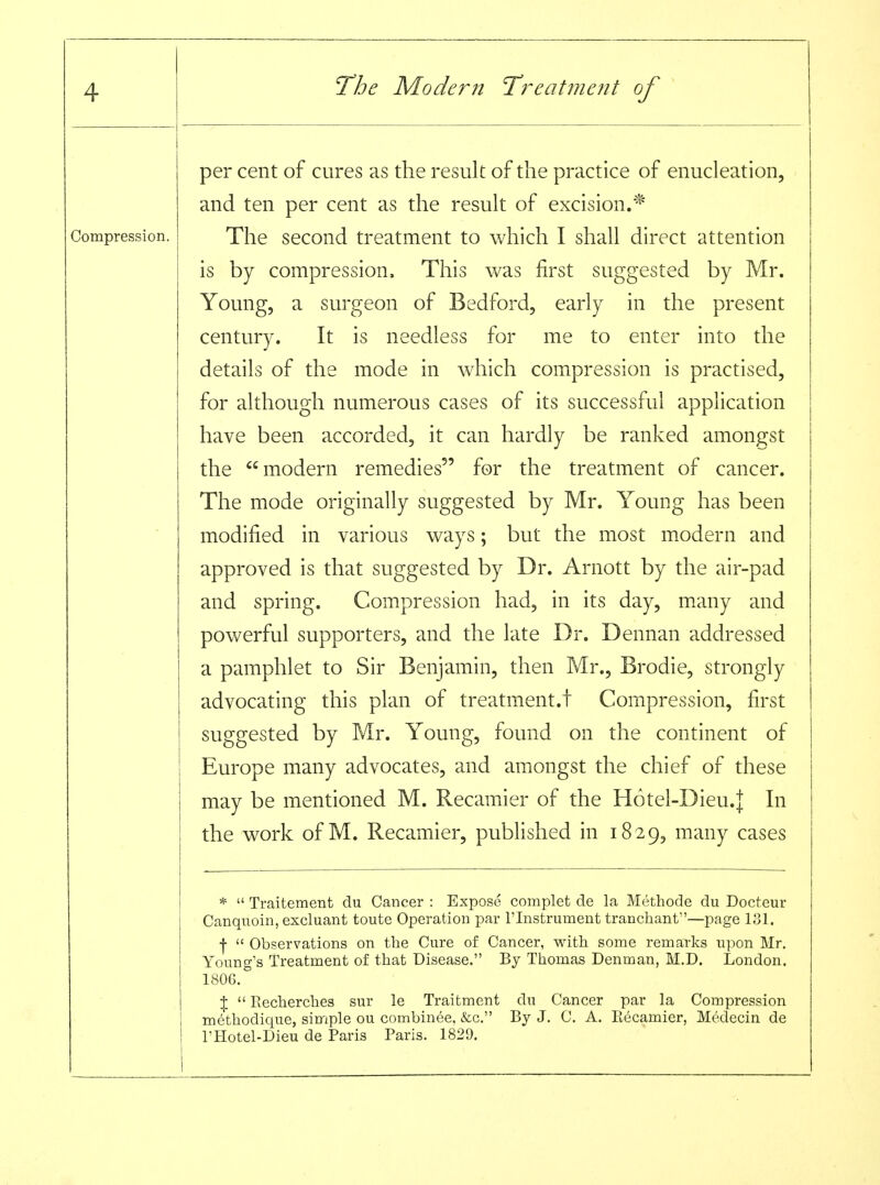 Compression. per cent of cures as the result of the practice of enucleation, and ten per cent as the result of excision.* The second treatment to which I shall direct attention is by compression. This was first suggested by Mr. Young, a surgeon of Bedford, early in the present century. It is needless for me to enter into the details of the mode in which compression is practised, for although numerous cases of its successful application have been accorded, it can hardly be ranked amongst the modern remedies for the treatment of cancer. The mode originally suggested by Mr. Young has been modified in various ways; but the most modern and approved is that suggested by Dr. Arnott by the air-pad and spring. Compression had, in its day, many and powerful supporters, and the late Dr. Dennan addressed a pamphlet to Sir Benjamin, then Mr., Brodie, strongly advocating this plan of treatment.t Compression, first suggested by Mr. Young, found on the continent of Europe many advocates, and amiongst the chief of these may be mentioned M. Recamier of the Hotel-Dieu.j In the work of M. Recamier, published in 1829, many cases *  Traitement du Cancer : Expose complet de la Methode du Docteur Canquoin, excluant toute Operation par I'lnstrument tranchant—page 131. •j-  Observations on the Cure of Cancer, with some remarks upon Mr. Young's Treatment of that Disease. By Thomas Denman, M.D. London. 1806.° %  Recherches sur le Traitment du Cancer par la Compression me'thodique, simple ou combinee, &c. By J. C. A. Eecamier, Medecin de I'Hotel-Dieu de Paris Paris. 1829.