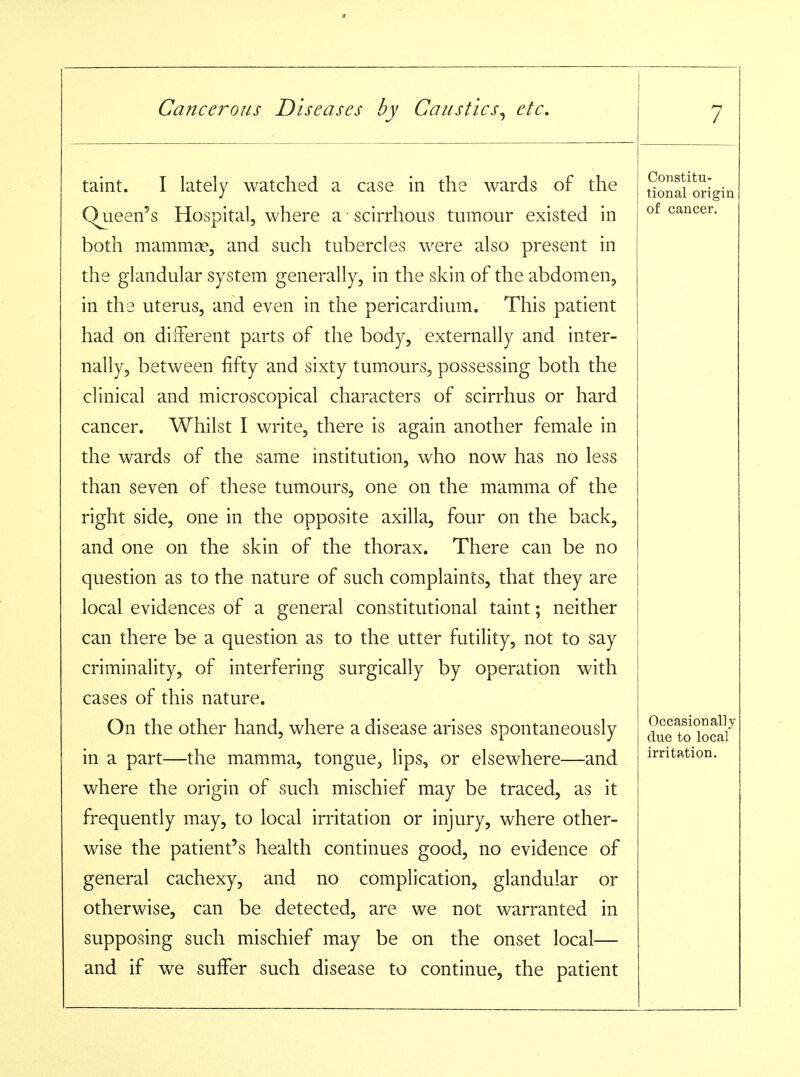 taint. I lately watched a case in the wards of the Qjaeen's Hospital, where a ■ scirrhous tumour existed in both mammiE, and such tubercles were also present in the glandular system generally, in the skin of the abdomen, in the uterus, and even in the pericardium. This patient had on difterent parts of the body, externally and inter- nally, between fifty and sixty tumours, possessing both the clinical and microscopical characters of scirrhus or hard cancer. Whilst I write, there is again another female in the wards of the same institution, who now has no less than seven of these tumours, one on the mamma of the right side, one in the opposite axilla, four on the back, and one on the skin of the thorax. There can be no question as to the nature of such complaints, that they are local evidences of a general constitutional taint; neither can there be a question as to the utter futility, not to say criminality, of interfering surgically by operation with cases of this nature. On the other hand, where a disease arises spontaneously in a part—the mamma, tongue, lips, or elsewhere—and where the origin of such mischief may be traced, as it frequently may, to local irritation or injury, where other- wise the patient's health continues good, no evidence of general cachexy, and no complication, glandular or otherwise, can be detected, are we not warranted in supposing such mischief may be on the onset local— and if we suffer such disease to continue, the patient Constitu- tional origin of cancer. Occasionally due to local irritation.