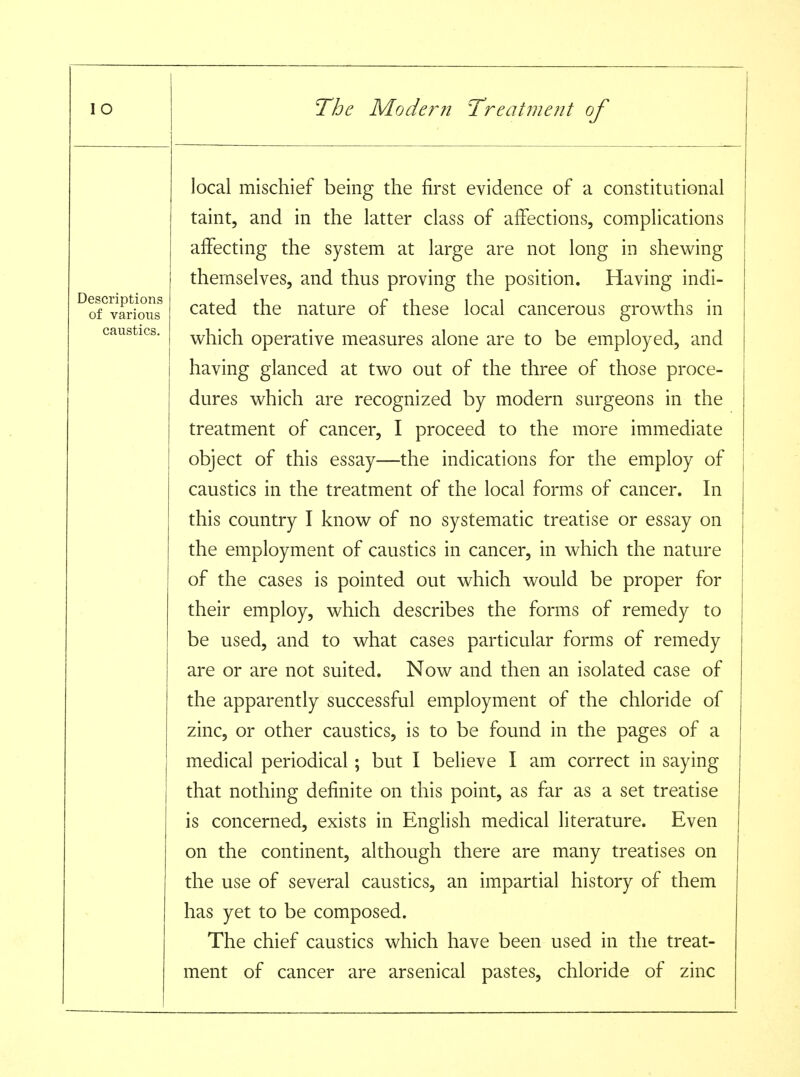 Descriptions of various caustics. local mischief being the first evidence of a constitutional taint, and in the latter class of affections, complications affecting the system at large are not long in shewing themselves, and thus proving the position. Having indi- cated the nature of these local cancerous growths in which operative measures alone are to be employed, and having glanced at two out of the three of those proce- dures which are recognized by modern surgeons in the treatment of cancer, I proceed to the more immediate object of this essay—the indications for the employ of caustics in the treatment of the local forms of cancer. In this country I know of no systematic treatise or essay on the employment of caustics in cancer, in which the nature of the cases is pointed out which would be proper for their employ, which describes the forms of remedy to be used, and to what cases particular forms of remedy are or are not suited. Now and then an isolated case of the apparently successful employment of the chloride of zinc, or other caustics, is to be found in the pages of a medical periodical; but I believe I am correct in saying that nothing definite on this point, as far as a set treatise is concerned, exists in English medical literature. Even on the continent, although there are many treatises on the use of several caustics, an impartial history of them has yet to be composed. The chief caustics which have been used in the treat- ment of cancer are arsenical pastes, chloride of zinc