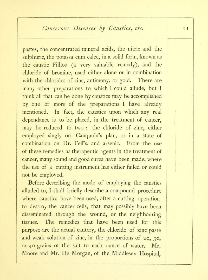 pastes, the concentrated mineral acids, the nitric and the sulphuric, the potassa cum calce, in a solid form, known as the caustic Filhos (a very valuable remedy), and the chloride of bromine, used either alone or in combination with the chlorides of zinc, antimony, or gold. There are many other preparations to which I could allude, but I think all that can be done by caustics may be accompKshed by one or more of the preparations I have already mentioned. In fact, the caustics upon which any real dependance is to be placed, in the treatment of cancer, may be reduced to two : the chloride of zinc, either employed singly on Canquoin's plan, or in a state of combination on Dr. Fell's, and arsenic. From the use of these remedies as therapeutic agents in the treatment of cancer, many sound and good cures have been made, v/here the use of a cutting instrument has either failed or could not be employed. Before describing the mode of employing the caustics alluded to, I shall briefly describe a compound procedure where caustics have been used, after a cutting operation, to destroy the cancer cells, that may possibly have been disseminated through the wound, or the neighbouring tissues. The remedies that have been used for this purpose are the actual cautery, the chloride of zinc paste and weak solution of zinc, in the proportions of 20, 30, or 40 grains of the salt to each ounce of water. Mr. Moore and Mr. De Morgan, of the Middlesex Hospital, 1 j