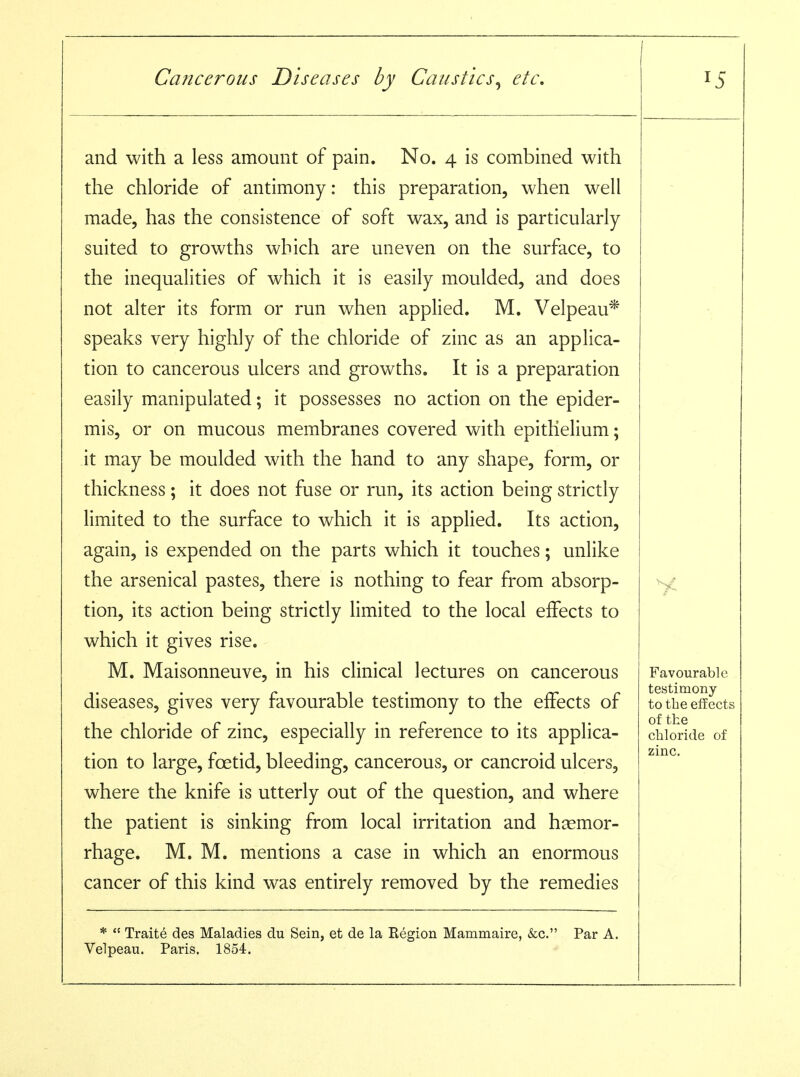 I ^ and with a less amount of pain. No. 4 is combined with the chloride of antimony: this preparation, when well made, has the consistence of soft wax, and is particularly suited to growths which are uneven on the surface, to the inequalities of which it is easily moulded, and does not alter its form or run when applied. M. Velpeau* speaks very highly of the chloride of zinc as an applica- tion to cancerous ulcers and growths. It is a preparation easily manipulated; it possesses no action on the epider- mis, or on mucous membranes covered with epithelium; it may be moulded with the hand to any shape, form, or thickness; it does not fuse or run, its action being strictly limited to the surface to which it is applied. Its action, again, is expended on the parts which it touches; unlike the arsenical pastes, there is nothing to fear from absorp- tion, its action being strictly limited to the local effects to which it gives rise. M. Maisonneuve, in his clinical lectures on cancerous diseases, gives very favourable testimony to the effects of the chloride of zinc, especially in reference to its applica- tion to large, foetid, bleeding, cancerous, or cancroid ulcers, where the knife is utterly out of the question, and where the patient is sinking from local irritation and hemor- rhage. M. M. mentions a case in which an enormous cancer of this kind was entirely removed by the remedies *  Traite des Maladies du Sein, et de la Region Mammaire, &c. Par A. Velpeau. Paris. 1854. Favourable testimony to tbe effects of the chloride of zinc.