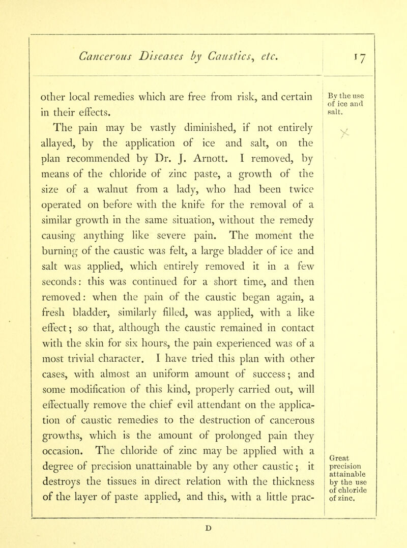 other local remedies which are free from risk, and certain in their effects. The pain may be vastly diminished, if not entirely allayed, by the application of ice and salt, on the plan recommended by Dr. J. Arnott. I removed, by means of the chloride of zinc paste, a growth of the size of a walnut from a lady, who had been twice operated on before with the knife for the removal of a similar growth in the same situation, without the remedy causing anything like severe pain. The moment the burning of the caustic was felt, a large bladder of ice and salt was applied, which entirely removed it in a few seconds: this was continued for a short time, and then removed: when the pain of the caustic began again, a fresh bladder, similarly filled, was applied, with a like effect; so that^ although the caustic remained in contact with the skin for six hours, the pain experienced was of a most trivial character. I have tried this plan with other cases, with almost an uniform amount of success; and some modification of this kind, properly carried out, will effectually remove the chief evil attendant on the applica- tion of caustic remedies to the destruction of cancerous growths, which is the amount of prolonged pain they occasion. The chloride of zinc may be applied with a degree of precision unattainable by any other caustic; it destroys the tissues in direct relation with the thickness of the layer of paste applied, and this, with a little prac- By the use of ice and salt. Great precision attainable by the use of chloride of zinc.