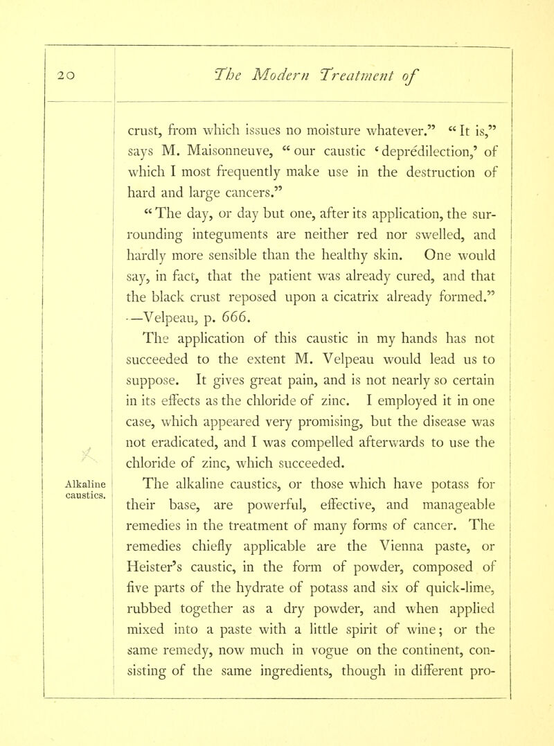 crust, from which issues no moisture whatever.  It is, says M. Maisonneuve,  our caustic ' depredilection,' of which I most frequently make use in the destruction of hard and large cancers.  The day, or day but one, after its application, the sur- rounding integuments are neither red nor swelled, and hardly more sensible than the healthy skin. One would say, in fact, that the patient was already cured, and that the black crust reposed upon a cicatrix already formed. —Velpeau, p. 666. The application of this caustic in my hands has not succeeded to the extent M. Velpeau would lead us to suppose. It gives great pain, and is not nearly so certain in its effects as the chloride of zinc. I employed it in one case, which appeared very promising, but the disease was not eradicated, and I was compelled afterwards to use the | chloride of zinc, which succeeded. Alkaline ! The alkaline caustics, or those which have potass for their base, are powerful, effective, and manageable remedies in the treatment of many forms of cancer. The remedies chiefly applicable are the Vienna paste, or Heister's caustic, in the form of powder, composed of five parts of the hydrate of potass and six of quick-lime, rubbed together as a dry powder, and when applied mixed into a paste with a little spirit of wine; or the same remedy, now much in vogue on the continent, con- sisting of the same ingredients, though in different pro-