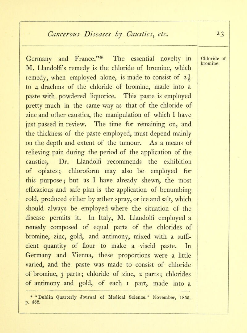 Germany and France.* The essential novelty in M. Llandolfi's remedy is the chloride of bromine, which remedy, when employed alone, is made to consist of 2^ to 4 drachms of the chloride of bromine, made into a paste with powdered liquorice. This paste is employed pretty much in the same way as that of the chloride of zinc and other caustics, the manipulation of which I have just passed in review. The time for remaining on, and the thickness of the paste employed, must depend mainly on the depth and extent of the tumour. As a means of relieving pain during the period of the application of the caustics^ Dr. Llandolfi recommends the exhibition of opiates; chloroform may also be employed for this purpose; but as I have already shewn, the most efficacious and safe plan is the application of benumbing cold, produced either by aether spray, or ice and salt, which should always be employed where the situation of the disease permits it. In Italy, M. Llandolfi employed a remedy composed of equal parts of the chlorides of bromine, zinc, gold, and antimony, mixed with a suffi- cient quantity of flour to make a viscid paste. In Germany and Vienna, these proportions were a little varied, and the paste was made to consist of chloride of bromine, 3 parts; chloride of zinc, 2 parts; chlorides of antimony and gold, of each i part, made into a * Dublin Quarterly Journal of Medical Science. November, 1855, p. 482. Chloride of bromine.