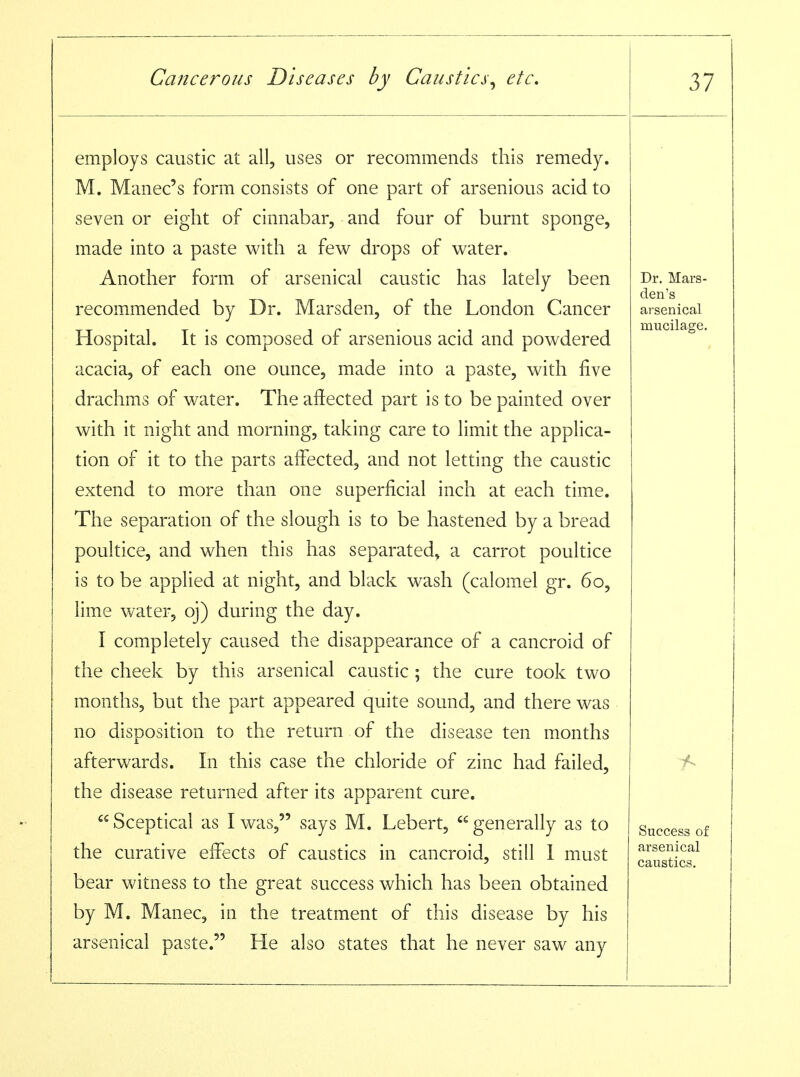 employs caustic at all, uses or recommends this remedy. M. Manec's form consists of one part of arsenious acid to seven or eight of cinnabar, and four of burnt sponge, made into a paste with a few drops of water. Another form of arsenical caustic has lately been recommended by Dr. Marsden, of the London Cancer Hospital. It is composed of arsenious acid and powdered acacia, of each one ounce, made into a paste, with five drachms of water. The affected part is to be painted over with it night and morning, taking care to limit the applica- tion of it to the parts affected, and not letting the caustic extend to more than one superficial inch at each time. The separation of the slough is to be hastened by a bread poultice, and when this has separated^ a carrot poultice is to be applied at night, and black wash (calomel gr. 60, lime water, oj) during the day. I completely caused the disappearance of a cancroid of the cheek by this arsenical caustic ; the cure took two months, but the part appeared quite sound, and there was no disposition to the return of the disease ten months afterwards. In this case the chloride of zinc had failed, the disease returned after its apparent cure.  Sceptical as I was, says M. Lebert,  generally as to the curative effects of caustics in cancroid, still 1 must bear witness to the great success which has been obtained by M. Manec, in the treatment of this disease by his arsenical paste. He also states that he never saw any Dr. Mars- den's arsenical mucilage. 1^ Success of arsenical caustics.