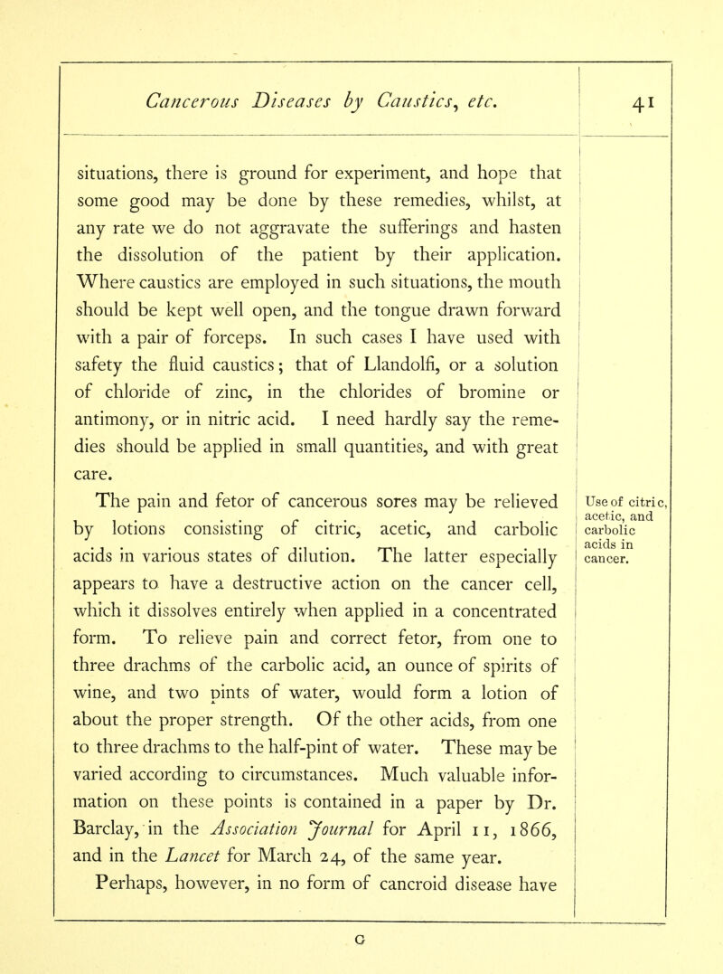 situations, there is ground for experiment, and hope that some good may be done by these remedies, whilst, at any rate we do not aggravate the sufferings and hasten the dissolution of the patient by their application. Where caustics are employed in such situations, the mouth should be kept well open, and the tongue drawn forward with a pair of forceps. In such cases I have used with safety the fluid caustics; that of Llandolfi, or a solution of chloride of zinc, in the chlorides of bromine or antimony, or in nitric acid. I need hardly say the reme- dies should be applied in small quantities, and with great care. The pain and fetor of cancerous sores may be relieved by lotions consisting of citric, acetic, and carbolic acids in various states of dilution. The latter especially appears to have a destructive action on the cancer cell, which it dissolves entirely when applied in a concentrated form. To relieve pain and correct fetor, from one to three drachms of the carbolic acid, an ounce of spirits of wine, and two pints of water, would form a lotion of about the proper strength. Of the other acids, from one to three drachms to the half-pint of water. These may be varied according to circumstances. Much valuable infor- mation on these points is contained in a paper by Dr. Barclay, in the Association Journal for April ii, 1866, and in the Lancet for March 24, of the same year. Perhaps, however, in no form of cancroid disease have ! Use of citric, acetic, and carbolic acids in cancer. G