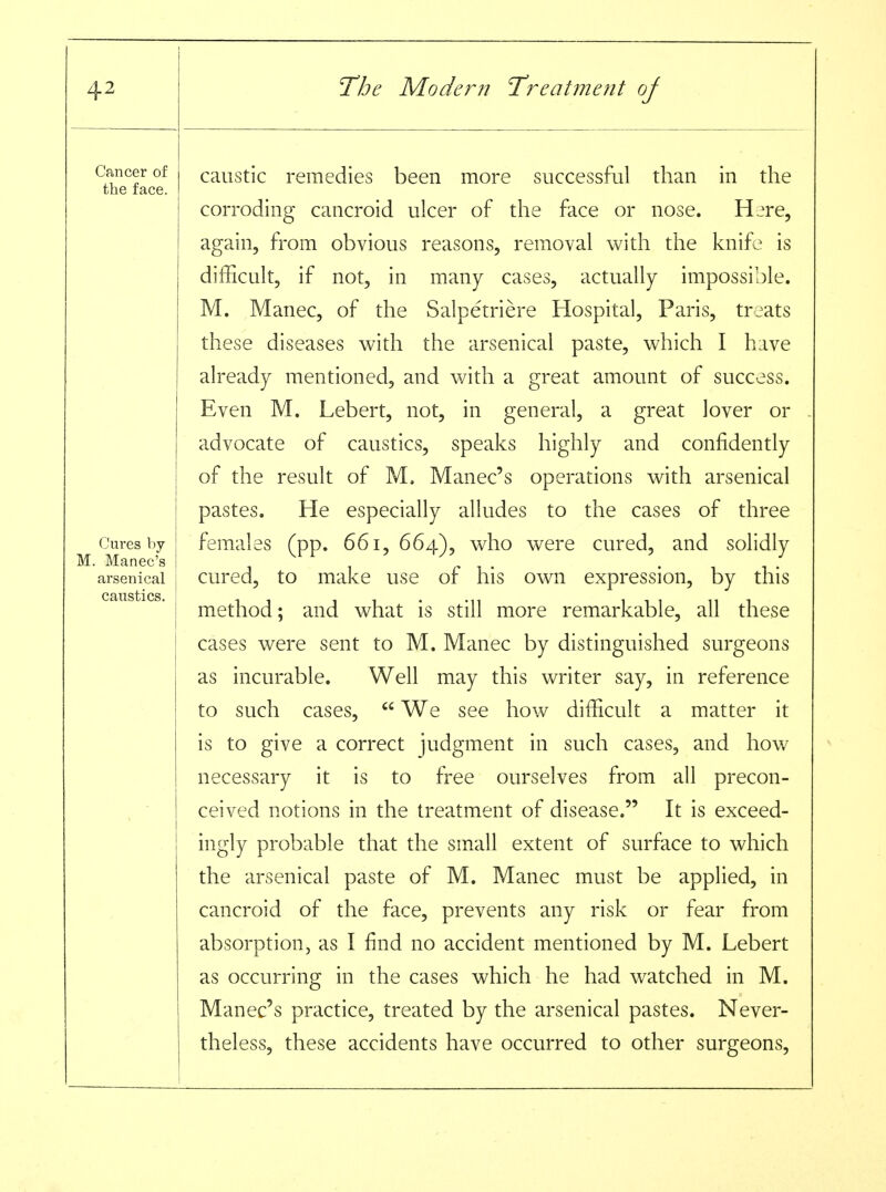 caustic remedies been more successful than in the corroding cancroid ulcer of the face or nose. Hire, again, from obvious reasons, removal with the knife is difficult, if not, in many cases, actually impossible. M. Manec, of the Salpetriere Hospital, Paris, treats these diseases with the arsenical paste, which I have already mentioned, and with a great amount of success. Even M. Lebert, not, in general, a great lover or advocate of caustics, speaks highly and confidently of the result of M. Manec's operations with arsenical pastes. He especially alludes to the cases of three females (pp. 661, 664), who were cured, and solidly cured, to make use of his own expression, by this method; and what is still more remarkable, all these cases were sent to M. Manec by distinguished surgeons as incurable. Well may this writer say, in reference to such cases,  We see how difficult a matter it is to give a correct judgment in such cases, and how- necessary it is to free ourselves from all precon- ceived notions in the treatment of disease. It is exceed- ingly probable that the small extent of surface to which the arsenical paste of M. Manec must be applied, in cancroid of the face, prevents any risk or fear from absorption, as I find no accident mentioned by M. Lebert as occurring in the cases which he had watched in M. Manec's practice, treated by the arsenical pastes. Never- theless, these accidents have occurred to other surgeons.