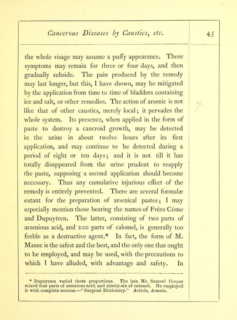 the whole visage may assume a pufFy appearance. These symptoms may remain for three or four days, and then gradually subside. The pain produced by the remedy may last longer, but this, I have shown, may be mitigated by the application from time to time of bladders containing ice and salt, or other remedies. The action of arsenic is not like that of other caustics, merely local; it pervades the whole system. Its presence, when applied in the form of paste to destroy a cancroid growth, may be detected in the urine in about twelve hours after its first application, and may continue to be detected during a period of eight or ten days; and it is not till it has totally disappeared from the urine prudent to reapply the paste, supposing a second application should become necessary. Thus any cumulative injurious effect of the remedy is entirely prevented. There are several formulas extant for the preparation of arsenical pastes; I may especially mention those bearing the names of Frere Come and Dupuytren. The latter, consisting of two parts of arsenious acid, and 200 parts of calomel, is generally too feeble as a destructive agent.^ In fact, the form of M. Manec is the safest and the best, and the only one that ought to be employed, and may be used, with the precautions to which T have alluded, with advantage and safety. In * Dupuytren. varied, tiiese proportions. The late Mr, Samuel Cooper mixed four parts of arsenious acid, and ninety-six of calomel. He employed it with complete success.— Surgical Dictionary. Article, Arsenic.