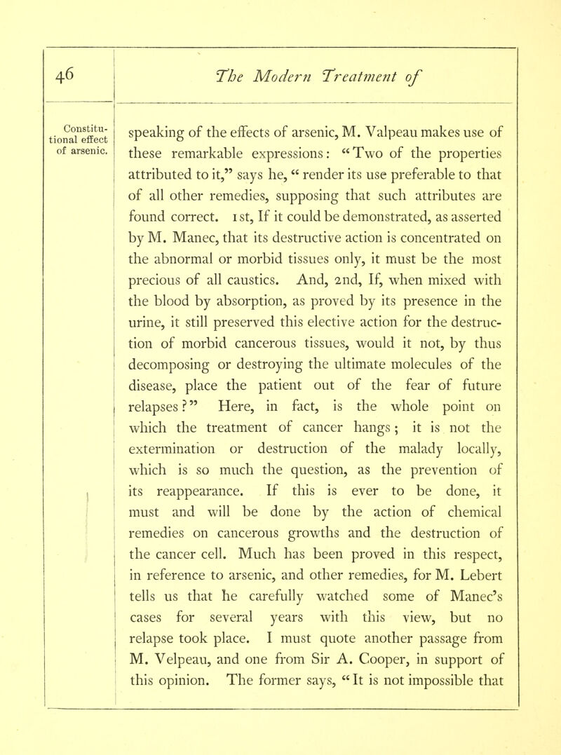 Constitu- tional effect of arsenic. 1 i 1 speaking of the effects of arsenic, M. Valpeau makes use of these remarkable expressions:  Two of the properties attributed to it, says he,  render its use preferable to that of all other remedies, supposing that such attributes are found correct, i st. If it could be demonstrated, as asserted by M. Manec, that its destructive action is concentrated on the abnormal or morbid tissues only, it must be the most precious of all caustics. And, 2nd, If, when mixed with the blood by absorption, as proved by its presence in the urine, it still preserved this elective action for the destruc- tion of morbid cancerous tissues, would it not, by thus decomposing or destroying the ultimate molecules of the disease, place the patient out of the fear of future relapses ? Here, in fact, is the whole point on which the treatment of cancer hangs; it is not the extermination or destruction of the malady locally, which is so much the question, as the prevention of its reappearance. If this is ever to be done, it must and will be done by the action of chemical remedies on cancerous growths and the destruction of the cancer cell. Much has been proved in this respect, in reference to arsenic, and other remedies, for M. Lebert tells us that he carefully watched some of Manec's cases for several years with this view, but no relapse took place. I must quote another passage from M. Velpeau, and one from Sir A. Cooper, in support of this opinion. The former says,  It is not impossible that