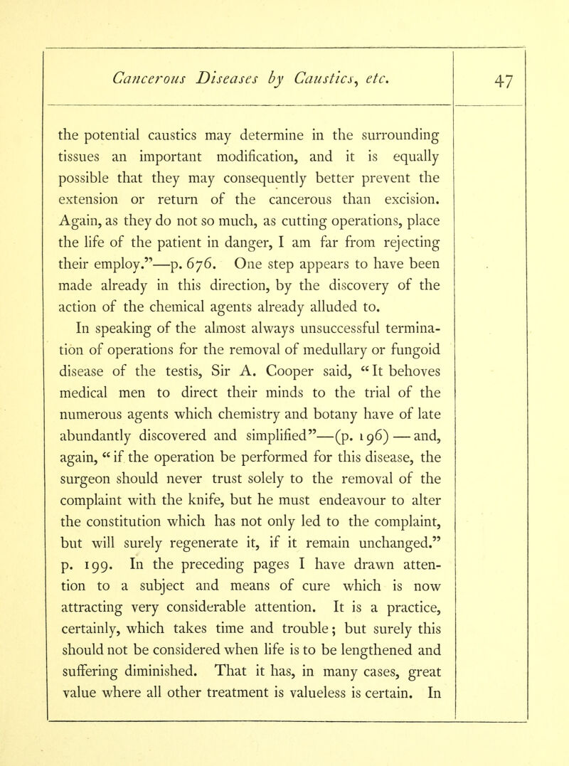 the potential caustics may determine in the surrounding tissues an important modification, and it is equally possible that they may consequently better prevent the extension or return of the cancerous than excision. Again, as they do not so much, as cutting operations, place the life of the patient in danger, I am far from rejecting their employ.'-—p. 676. One step appears to have been made already in this direction, by the discovery of the action of the chemical agents already alluded to. In speaking of the almost always unsuccessful termina- tion of operations for the removal of medullary or fungoid disease of the testis. Sir A. Cooper said,  It behoves medical men to direct their minds to the trial of the numerous agents which chemistry and botany have of late abundantly discovered and simplified—(p. 196)—and, again,  if the operation be performed for this disease, the surgeon should never trust solely to the removal of the complaint with the knife, but he must endeavour to alter the constitution which has not only led to the complaint, but will surely regenerate it, if it remain unchanged. p. 199. In the preceding pages I have drawn atten- tion to a subject and means of cure which is now attracting very considerable attention. It is a practice, certainly, which takes time and trouble; but surely this should not be considered when life is to be lengthened and suffering diminished. That it has, in many cases, great value where all other treatment is valueless is certain. In