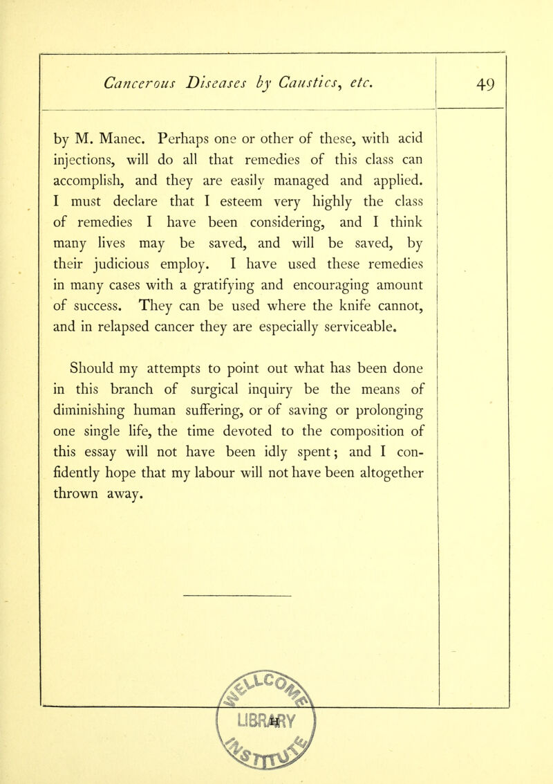 by M. Manec. Perhaps one or other of these, with acid injections, will do all that remedies of this class can accomplish, and they are easily managed and applied. I must declare that I esteem very highly the class of remedies I have been considering, and I think many lives may be saved, and will be saved, by their judicious employ. I have used these remedies in many cases with a gratifying and encouraging amount of success. They can be used where the knife cannot, and in relapsed cancer they are especially serviceable. Should my attempts to point out what has been done in this branch of surgical inquiry be the means of diminishing human suffering, or of saving or prolonging one single life, the time devoted to the composition of this essay will not have been idly spent; and I con- fidently hope that my labour will not have been altogether thrown away.