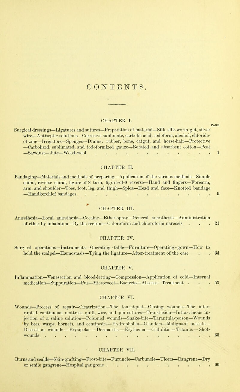 CHAPTER I. PAGE Surgical dressings—Ligatures and sutures—Preparation of material—Silk, silk-worm gut, silver wire—Antiseptic solutions—Corrosive sublimate, carbolic acid, iodoform, alcohol, chloride- of-zinc—Irrigators—Sponges—Drains: rubber, bone, catgut, and horse-hair—Protective —Carbolized, sublimated, and iodoformized gauze—rBorated and absorbent cotton—Peat —Sawdust—Jute—Wood-wool 1 CHAPTER II. Bandaging—Materials and methods of preparing—Application of the various methods—Simple spiral, reverse spiral, figure-of-8 turn, figure-of-8 reverse—Hand and fingers—Forearm, arm, and shoulder—Toes, foot, leg, and thigh—Spica—Head and face—Knotted bandage —Handkerchief bandages 9 CHAPTER III. Anaesthesia—Local anaesthesia—Cocaine—Ether-spray—General ansesthesia—Administration of ether by inhalation—By the rectum—Chloroform and chloroform narcosis . . .21 CHAPTER IV. Surgical operations—Instruments—Operating - table—Furniture—Operating - gown—Ho ,r to hold the scalpel—Haemostasis—Tying the ligature—After-treatment of the case . . 34 CHAPTER V. Inflammation—Venesection and blood-letting—Compression—Application of cold—Internal medication—Suppuration—Pus—Micrococci—Bacteria—Abscess—Treatment . . .53 CHAPTER VL Wounds—Process of repair—Cicatrization—The tourniquet—Closing wounds—The inter- rupted, continuous, mattress, quill, wire, and pin sutures—Transfusion—Intra-venous in- jection of a saline solution—Poisoned wounds—Snake-bite—Tarantula-poison—^^Wounds by bees, wasps, hornets, and centipedes—Hydrophobia—Glanders—Malignant pustule— Dissection wounds — Erysipelas — Dermatitis — Erythema — Cellulitis — Tetanus — Shot- wounds 65 CHAPTER VII. Burns and scalds—Skin-grafting—Frost-bite—Furuncle—Carbuncle—Ulcers—Gangrene—Dry or senile gangrene—Hospital gangrene 90