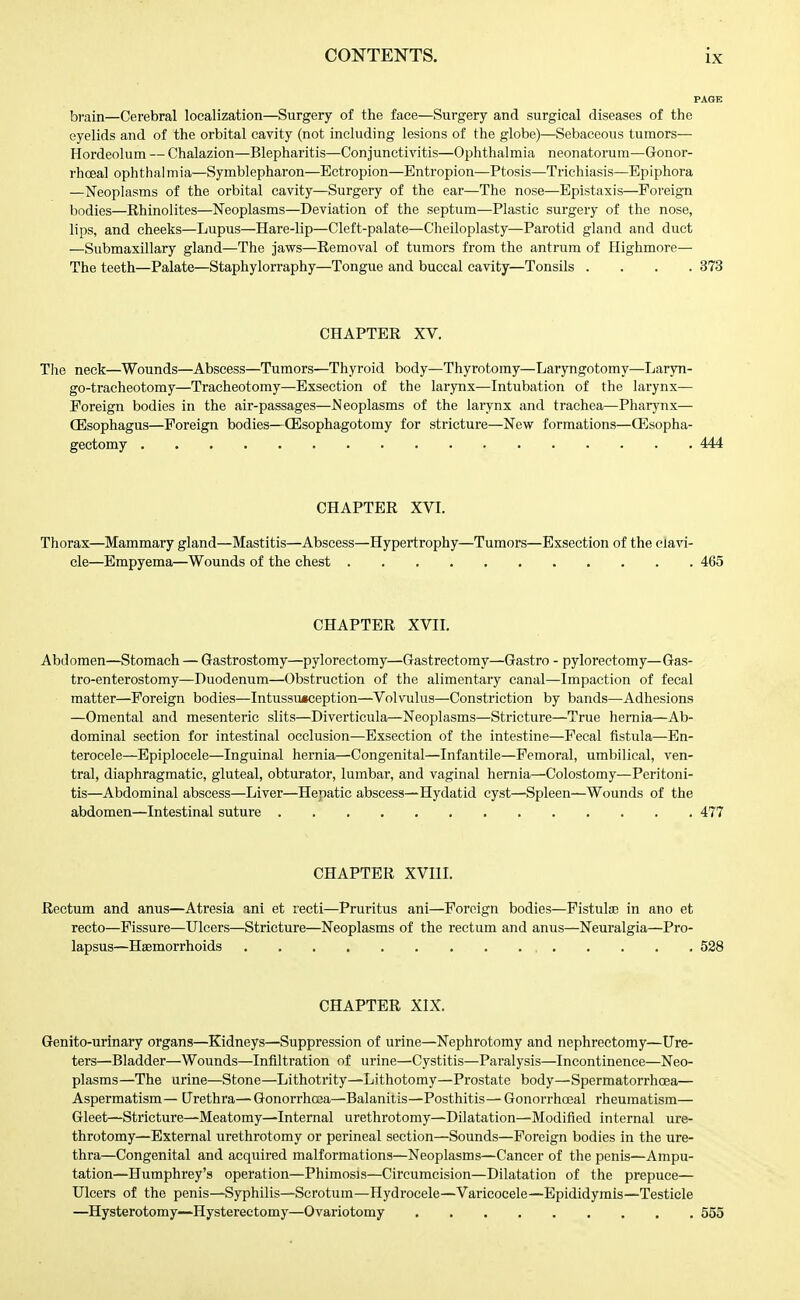 brain—Cerebral localization—Surgery of the face—Surgery and surgical diseases of the eyelids and of the orbital cavity (not including lesions of the globe)—Sebaceous tumors— Hordeolum — Chalazion—Blepharitis—Conjunctivitis—Ophthalmia neonatorum—Gonor- rhoea! ophthalmia—Symblepharon—Ectropion—Entropion—Ptosis—Trichiasis—Epiphora —Neoplasms of the orbital cavity—Surgery of the ear—The nose—Epistaxis—Foreign bodies—Rhinolites—Neoplasms—Deviation of the septum—Plastic surgery of the nose, lips, and cheeks—Lupus—Hare-lip—Cleft-palate—Cheiloplasty—Parotid gland and duct —Submaxillary gland—The jaws—Removal of tumors from the antrum of Highmore— The teeth—Palate—Staphylorraphy—Tongue and buccal cavity—Tonsils .... 373 CHAPTER XV. The neck—Wounds—Abscess—Tumors—Thyroid body—Thyrotomy—Laryngotomy—Laryn- go-tracheotomy—Tracheotomy—Exsection of the larvnx—Intubation of the larynx— Foreign bodies in the air-passages—Neoplasms of the larynx and trachea—Pharj'nx— CEsophagus—Foreign bodies—CEsophagotomy for stricture—New formations—CEsopha- gectomy 444 CHAPTER XVI. Thorax—Mammary gland—Mastitis—Abscess—Hypertrophy—Tumors—Exsection of the clavi- cle—Empyema—Wounds of the chest 465 CHAPTER XVII. Abdomen—Stomach — Gastrostomy—pyloreetomy—Gastrectomy—Gastro - pyloreetomy—Gas- tro-enterostomy—Duodenum—Obstruction of the alimentary canal—Impaction of fecal matter—Foreign bodies—Intussusception—Volvulus—Constriction by bands—Adhesions —Omental and mesenteric slits—Diverticula—Neoplasms—Stricture—True hernia—Ab- dominal section for intestinal occlusion—Exsection of the intestine—Fecal fistula—En- terocele—Epiplocele—Inguinal hernia—Congenital—Infantile—Femoral, umbilical, ven- tral, diaphragmatic, gluteal, obturator, lumbar, and vaginal hernia—Colostomy—Peritoni- tis—Abdominal abscess—Liver—Hepatic abscess—Hydatid cyst—Spleen—Wounds of the abdomen—Intestinal suture 477 CHAPTER XVIII. Rectum and anus—Atresia ani et recti—Pruritus ani—Foreign bodies—Fistulae in ano et recto—Fissure—Ulcers—Stricture—Neoplasms of the rectum and anus—Neuralgia—Pro- lapsus—Haemorrhoids 528 CHAPTER XIX. Genito-urinary organs—Kidneys—Suppression of urine—Nephrotomy and nephrectomy—Ure- ters—Bladder—Wounds—Infiltration of urine—Cystitis—Paralysis—Incontinence—Neo- plasms—The urine—Stone—Lithotrity—Lithotomy—Prostate body—Spermatorrhoea— Aspermatism— Urethra— Gonorrhoea—Balanitis—Posthitis— Gonorrhoeal rheumatism— Gleet—Stricture—Meatomy—Internal urethrotomy—Dilatation—Modified internal ure- throtomy—External urethrotomy or perineal section—Sounds—Foreign bodies in the ure- thra—Congenital and acquired malformations—Neoplasms—Cancer of the penis—Ampu- tation—Humphrey's operation—Phimosis—Circumcision—Dilatation of the prepuce— Ulcers of the penis—Syphilis—Scrotum—Hydrocele—Varicocele—Epididymis—Testicle —Hysterotomy~Hystereetomy—Ovariotomy 555