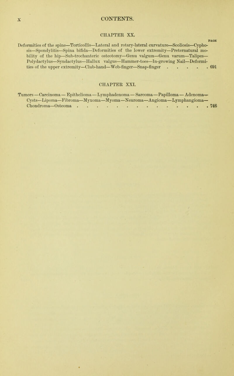 CHAPTER XX. PAGE Deformities of the spine—Torticollis—Lateral and rotary-lateral curvature—Scoliosis—Cypho- sis—Spondylitis—Spina bifida—Deformities of the lower extremity—Preternatural mo- bility of the hip—Sub-trochanteric osteotomy—Genu valgum—Genu varum—Talipes— Polydactylus—Syndactylus—Hallux valgus—Hammer-toes—In-growing Nail—Deformi- ties of the upper extremity—Club-hand—Web-finger—Snap-finger 691 CHAPTER XXI. Tumors —Carcinoma — Epithelioma—Lymphadenoma — Sarcoma—Papilloma — Adenomar-r- Cysts—Lipoma—Fibroma—Myxoma—Myoma—Neuroma—Angioma—Lymphangioma— Chondroma—Osteoma 746
