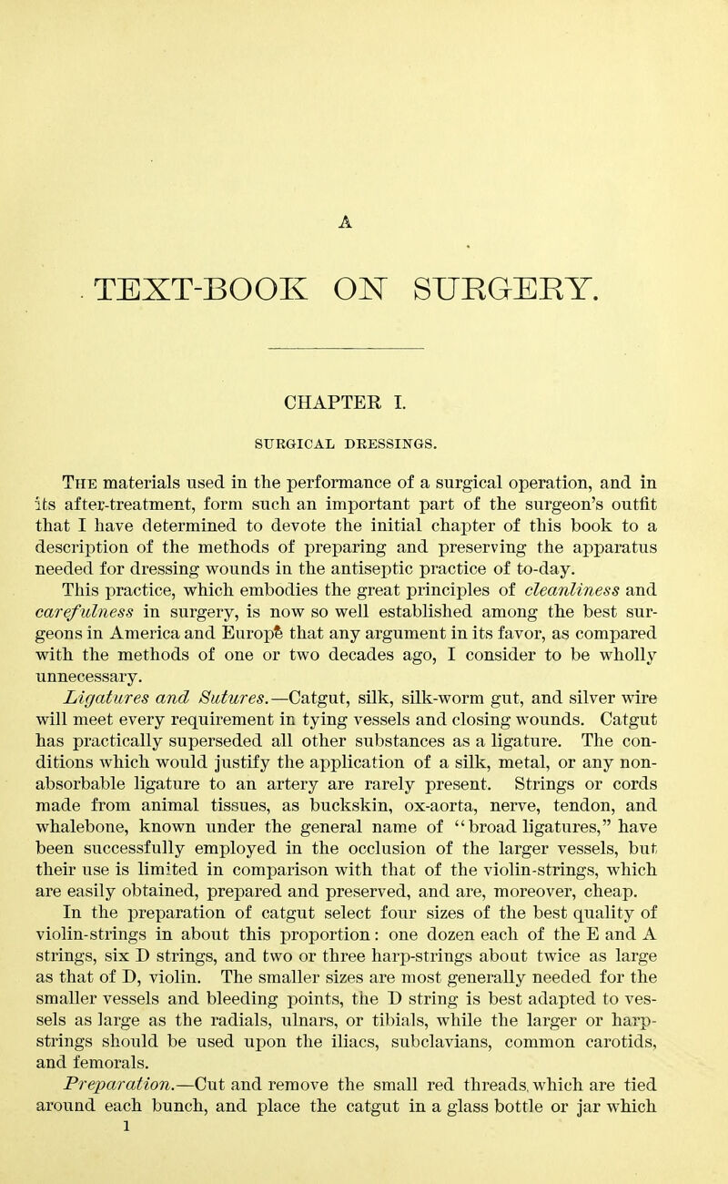 A TEXT-BOOK ON SURGERY. CHAPTER 1. SURGICAL DEESSINGS. The materials used in the performance of a surgical operation, and in its after-treatment, form such an important part of the surgeon's outfit that I have determined to devote the initial chapter of this book to a description of the methods of preparing and preserving the apparatus needed for dressing wounds in the antiseptic practice of to-day. This practice, which embodies the great principles of cleanliness and carefulness in surgery, is now so well established among the best sur- geons in America and Europ?s that any argument in its favor, as compared with the methods of one or two decades ago, I consider to be wholly unnecessary. Ligatures and Sutures.—Catgut, silk, silk-worm gut, and silver wire will meet every requirement in tying vessels and closing wounds. Catgut has practically superseded all other substances as a ligature. The con- ditions which would justify the application of a silk, metal, or any non- absorbable ligature to an artery are rarely present. Strings or cords made from animal tissues, as buckskin, ox-aorta, nerve, tendon, and whalebone, known under the general name of broad ligatures, have been successfully employed in the occlusion of the larger vessels, but their use is limited in comparison with that of the violin-strings, which are easily obtained, prepared and preserved, and are, moreover, cheap. In the preparation of catgut select four sizes of the best quality of violin-strings in about this proportion: one dozen each of the E and A strings, six D strings, and two or three harp-strings about twice as large as that of D, violin. The smaller sizes are most generally needed for the smaller vessels and bleeding points, the D string is best adapted to ves- sels as large as the radials, ulnars, or tibials, while the larger or harp- strings should be used upon the iliacs, subclavians, common carotids, and femorals. Preparation.—Cut and remove the small red threads, which are tied around each bunch, and place the catgut in a glass bottle or jar which