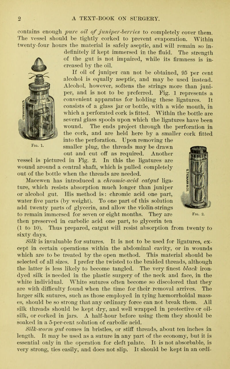 contains enough pure oil of junipererries to completely cover them. The vessel should be tightly corked to prevent evaporation. Within twenty-four hours the material is safely aseptic, and will remain so in- definitely if kept immersed in the fluid. The strength of the gut is not impaired, while its firmness is in- creased by the oil. If oil of juniper can not be obtained, 95 per cent alcohol is equally aseptic, and may be used instead. Alcohol, however, softens the strings more than juni- per, and is not to be preferred. Fig. 1 represents a convenient apparatus for holding these ligatures. It consists of a glass jar or bottle, with a wide mouth, in which a perforated cork is fitted. Within the bottle are several glass spools upon which the ligatures have been wound. The ends project through the perforation in the cork, and are held here by a smaller cork fitted into the perforation. Upon removing the smaller plug, the threads may be drawn out and cut off as required. Another vessel is pictured in Fig. 2. In this the ligatures are wound around a central shaft, which is pulled completely out of the bottle when the threads are needed. Macewen has introduced a chromic-acid catgut liga- ture, which resists absorption much longer than juniper or alcohol gut. His method is: chromic acid one part, ^ water five parts (by weight). To one part of this solution 1 add twenty parts of glycerin, and allow the violin-strings to remain immersed for seven or eight months. They are ^'w- 2. then preserved in carbolic acid one part, to glycerin ten (1 to 10). Thus prepared, catgut will resist absorption from twenty to sixty days. 8ilk is invaluable for sutures. It is not to be used for ligatures, ex- cept in certain operations within the abdominal cavity, or in wounds which are to be treated by the open method. This material should be selected of all sizes. I prefer the twisted to the braided threads, although the latter is less likely to become tangled. The very finest hlaclc iron- dyed silk is needed in the plastic surgery of the neck and face, in the white individual. White sutures often become so discolored that they are with difficulty found when the time for their removal arrives. The larger silk sutures, such as those employed in tying hsemorrhoidal mass- es, should be so strong that any ordinary force can not break them. All silk threads should be kept dry, and well wrapped in protective or oil- silk, or corked in jars. A half-hour before using them they should be soaked in a 5-per-cent solution of carbolic acid. Silk-worm gut comes in bristles, or stiff threads, about ten inches in length. It may be used as a suture in any part of the economy, but it is essential only in the operation for cleft palate. It is not absorbable, is very strong, ties easily, and does not slip. It should be kept in an ordi-