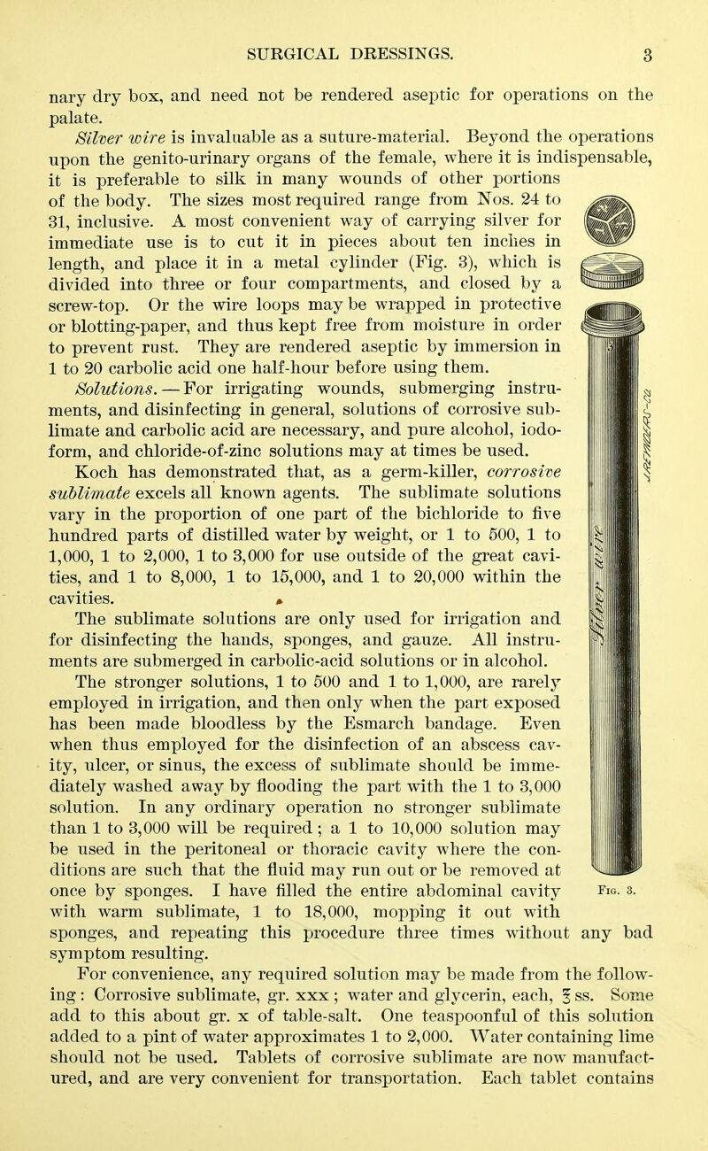 nary dry box, and need not be rendered aseptic for operations on the palate. Silner wire is invaluable as a suture-material. Beyond the operations upon the genito-urinary organs of the female, where it is indispensable, it is preferable to silk in many wounds of other portions of the body. The sizes most required range from Nos. 24 to 31, inclusive. A most convenient way of carrying silver for immediate use is to cut it in pieces about ten inches in length, and place it in a metal cylinder (Fig. 3), which is ^^^^ divided into three or four compartments, and closed by a ''i^^^P' screw-top. Or the wire loops may be wrapped in protective or blotting-paper, and thus kept free from moisture in order to prevent rust. They are rendered aseptic by immersion in 1 to 20 carbolic acid one half-hour before using them. Solutions. — For irrigating wounds, submerging instru- ments, and disinfecting in general, solutions of corrosive sub- limate and carbolic acid are necessary, and pure alcohol, iodo- form, and chloride-of-zinc solutions may at times be used. Koch has demonstrated that, as a germ-killer, corrosive sublimate excels all known agents. The sublimate solutions vary in the proportion of one part of the bichloride to five hundred parts of distilled water by weight, or 1 to 500, 1 to 1,000, 1 to 2,000, 1 to 3,000 for use outside of the great cavi- ties, and 1 to 8,000, 1 to 15,000, and 1 to 20,000 within the cavities. • The sublimate solutions are only used for irrigation and for disinfecting the hands, sponges, and gauze. All instru- ments are submerged in carbolic-acid solutions or in alcohol. The stronger solutions, 1 to 500 and 1 to 1,000, are rarely employed in irrigation, and then only when the part exposed has been made bloodless by the Esmarch bandage. Even when thus employed for the disinfection of an abscess cav- ity, ulcer, or sinus, the excess of sublimate should be imme- diately washed away by flooding the part with the 1 to 3,000 solution. In any ordinary operation no stronger sublimate than 1 to 3,000 will be required; a 1 to 10,000 solution may be used in the peritoneal or thoracic cavity where the con- ditions are such that the fluid may run out or be removed at once by sponges. I have filled the entire abdominal cavity fw. 3. with warm sublimate, 1 to 18,000, mopping it out with sponges, and repeating this procedure three times without any bad symptom resulting. For convenience, any required solution may be made from the follow- ing : Corrosive sublimate, gr. xxx ; water and glycerin, each, | ss. Some add to this about gr. x of table-salt. One teaspoonful of this solution added to a pint of water approximates 1 to 2,000. Water containing lime should not be used. Tablets of corrosive sublimate are now manufact- ured, and are very convenient for transportation. Each tablet contains