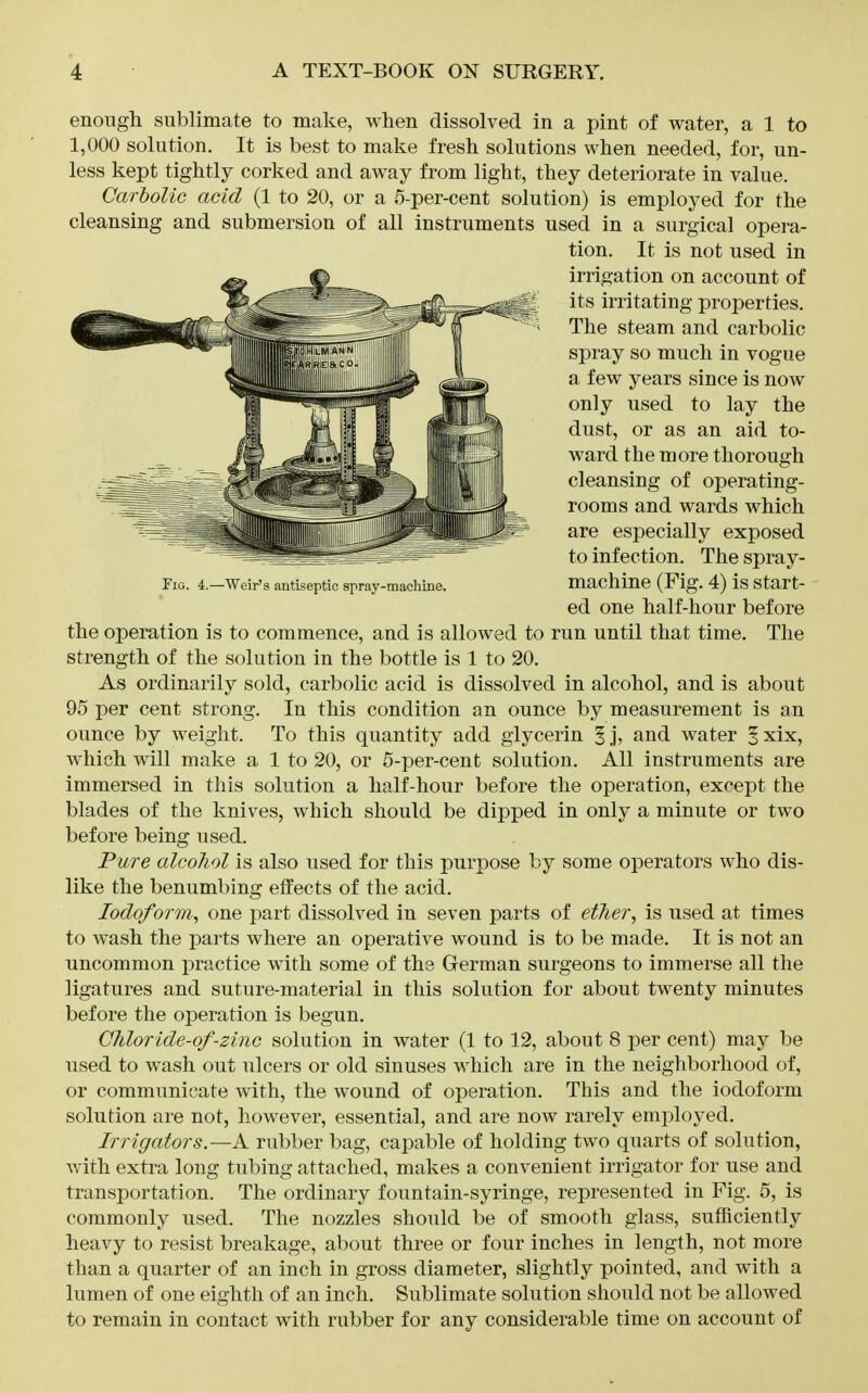 enougli sublimate to make, when dissolved in a pint of water, a 1 to 1,000 solution. It is best to make fresh solutions when needed, for, un- less kept tightly corked and away from light, they deteriorate in value. Carbolic acid (1 to 20, or a 5-per-cent solution) is employed for the cleansing and submersion of all instruments used in a surgical opera- the operation is to commence, and is allowed to run until that time. The strength of the solution in the bottle is 1 to 20. As ordinarily sold, carbolic acid is dissolved in alcohol, and is about 95 23er cent strong. In this condition an ounce by measurement is an ounce by weight. To this quantity add glycerin ^j, and water ^xix, which will make a 1 to 20, or 5-per-cent solution. All instruments are immersed in this solution a half-hour before the operation, except the blades of the knives, which should be dipped in only a minute or two before being used. Pure alcohol is also used for this purpose by some operators who dis- like the benumbing effects of the acid. Iodoform^ one part dissolved in seven parts of ether, is used at times to wash the parts where an operative wound is to be made. It is not an uncommon practice with some of the German surgeons to immerse all the ligatures and suture-material in this solution for about twenty minutes before the operation is begun. Chloride-of-zinc solution in water (1 to 12, about 8 per cent) may be used to wash out ulcers or old sinuses which are in the neighborhood of, or communicate with, the wound of operation. This and the iodoform solution are not, however, essential, and are now rarely emj^loyed. Irrigators.—A rubber bag, capable of holding two quarts of solution, with extra long tubing attached, makes a convenient irrigator for use and transportation. The ordinary fountain-syringe, represented in Fig. 5, is commonly used. The nozzles should be of smooth glass, sufficiently heavy to resist breakage, about three or four inches in length, not more than a quarter of an inch in gross diameter, slightly pointed, and with a lumen of one eighth of an inch. Sublimate solution should not be allowed to remain in contact with rubber for any considerable time on account of Fig. 4.—Weir's antiseptic spray-machine. tion. It is not used in irrigation on account of its irritating properties. The steam and carbolic spray so much in vogue a few years since is now only used to lay the dust, or as an aid to- ward the more thorough cleansing of operating- rooms and wards which are especially exposed to infection. The spray- machine (Fig. 4) is start- ed one half-hour before