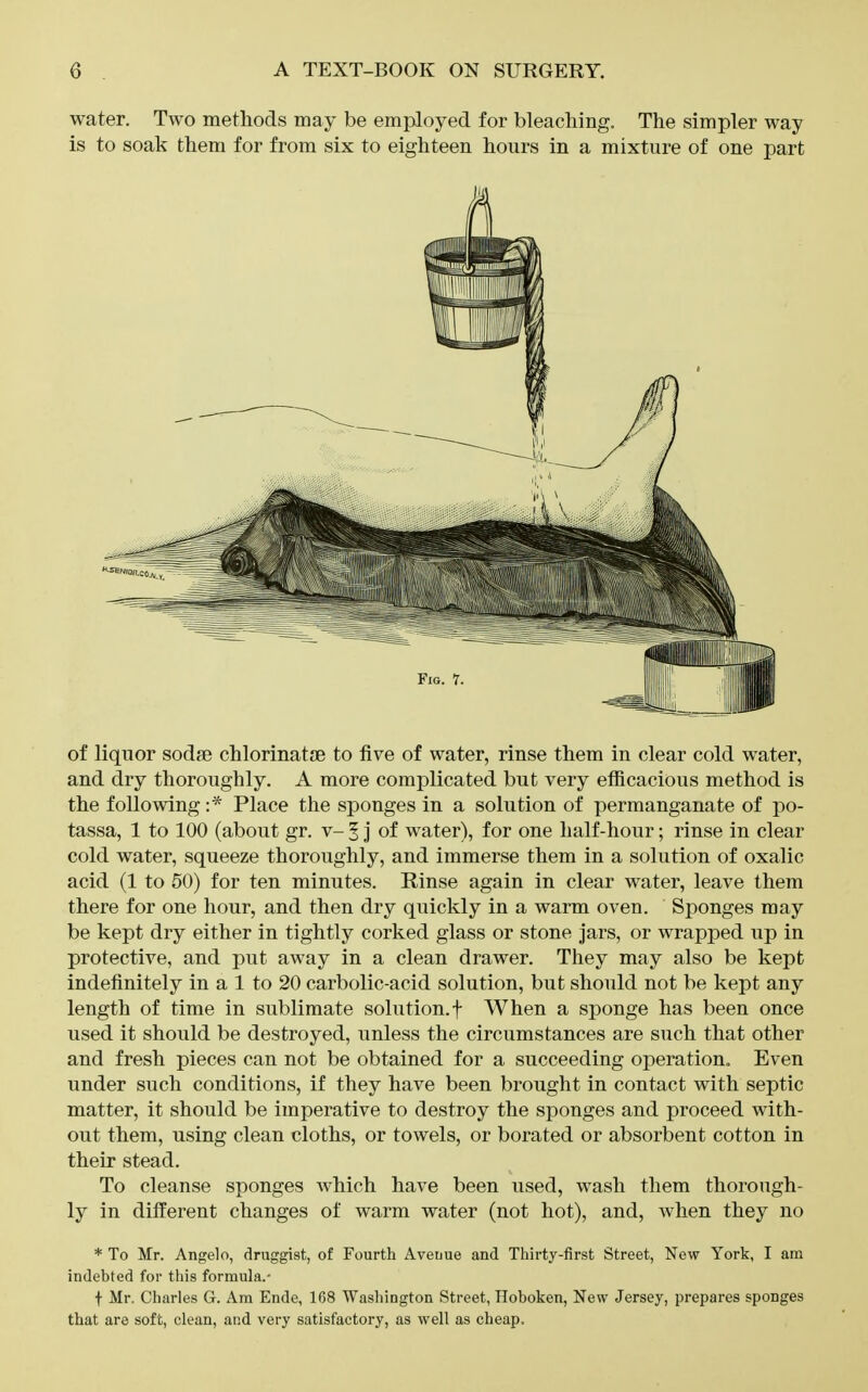 water. Two methods may be employed for bleaching. The simpler way is to soak them for from six to eighteen hours in a mixture of one part of liquor sodm chlorinatje to five of water, rinse them in clear cold water, and dry thoroughly. A more complicated but very efficacious method is the following Place the sponges in a solution of permanganate of po- tassa, 1 to 100 (about gr. v- 5 J of water), for one half-hour; rinse in clear cold water, squeeze thoroughly, and immerse them in a solution of oxalic acid (1 to 50) for ten minutes. Rinse again in clear water, leave them there for one hour, and then dry quickly in a warm oven. Sponges may be kept dry either in tightly corked glass or stone jars, or wrapped up in protective, and put away in a clean drawer. They may also be kept indefinitely in a 1 to 20 carbolic-acid solution, but should not be kept any length of time in sublimate solution.f When a sponge has been once used it should be destroyed, unless the circumstances are such that other and fresh pieces can not be obtained for a succeeding operation. Even under such conditions, if they have been brought in contact with septic matter, it should be imperative to destroy the sponges and proceed with- out them, using clean cloths, or towels, or borated or absorbent cotton in their stead. To cleanse sponges which have been used, wash them thorough- ly in different changes of warm water (not hot), and, Avhen they no * To Mr. Angelo, druggist, of Fourth Avenue and Thirty-first Street, New York, I am indebted for this formula.- f Mr. Charles G. Am Ende, 168 Washington Street, Hoboken, New Jersey, prepares sponges that are soft, clean, and very satisfactory, as well as cheap.