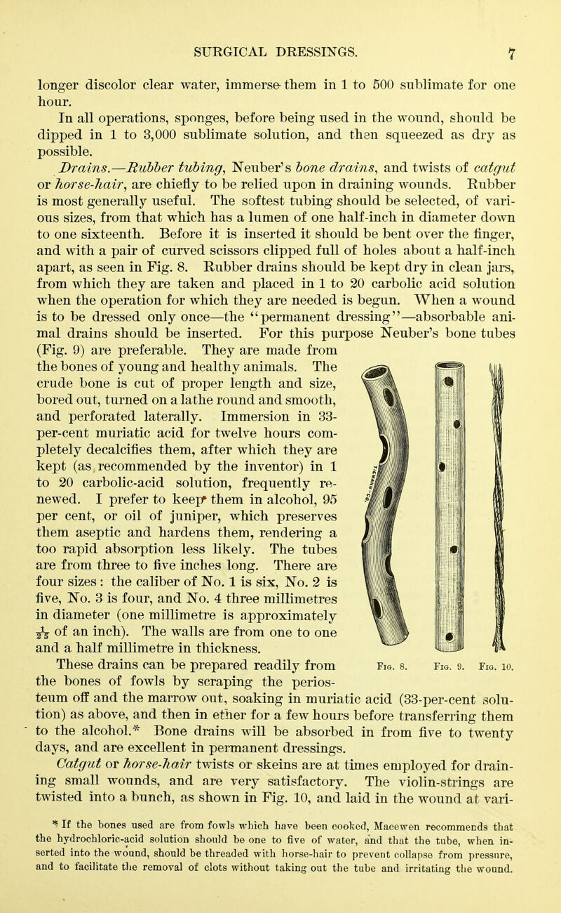 longer discolor clear water, immerse- tliem in 1 to 500 sublimate for one hour. In all operations, sponges, before being used in tlie wound, should be dipped in 1 to 3,000 sublimate solution, and then squeezed as dry as possible. Drains.—Rubber tubing, Neuber's bone drains, and twists of catgut or 7iorse-7iair, are chiefly to be relied upon in draining wounds. Rubber is most generally useful. The softest tubing should be selected, of vari- ous sizes, from that which has a lumen of one half-inch in diameter down to one sixteenth. Before it is inserted it should be bent over the finger, and with a pair of curved scissors clipped full of holes about a half-inch apart, as seen in Fig. 8. Rubber drains should be kept dry in clean Jars, from which they are taken and placed in 1 to 20 carbolic acid solution when the operation for which they are needed is begun. When a wound is to be dressed only once—the permanent dressing—absorbable ani- mal drains should be inserted. For this purpose Neuber's bone tubes (Fig. 9) are preferable. They are made from the bones of young and healthy animals. The crude bone is cut of proper length and size, bored out, turned on a lathe round and smooth, and perforated laterally. Immersion in 33- per-cent muriatic acid for twelve hours com- pletely decalcifies them, after which they are kept (as recommended by the inventor) in 1 to 20 carbolic-acid solution, frequently re- newed. I prefer to keepr them in alcohol, 95 per cent, or oil of Juniper, which preserves them aseptic and hardens them, rendering a too rapid absorption less likely. The tubes are from three to five inches long. There are four sizes : the caliber of No, 1 is six, No. 2 is five, No. 3 is four, and No. 4 three millimetres in diameter (one millimetre is approximately ^ of an inch). The walls are from one to one and a half millimetre in thickness. These drains can be prepared readily from Fio. s. Fig. 9. Fig. lo. the bones of fowls by scraping the perios- teum off and the marrow out, soaking in muriatic acid (33-per-cent solu- tion) as above, and then in ether for a few hours before transferring them to the alcohol.* Bone drains will be absorbed in from five to twenty days, and are excellent in permanent dressings. Catgut or Tiorse-hair twists or skeins are at times employed for drain- ing small wounds, and are very satisfactory. The violin-strings are twisted into a bunch, as shown in Fig. 10, and laid in the wound at vari- * If the bones used are from fowls which have been cooked, Maoewen recommends that the hydrochloric-acid solution should be one to five of water, and that the tube, when in- serted into the wound, should be threaded with horse-hair to prevent collapse from pressure, and to facilitate the removal of clots without taking out the tube and irritating the wound.