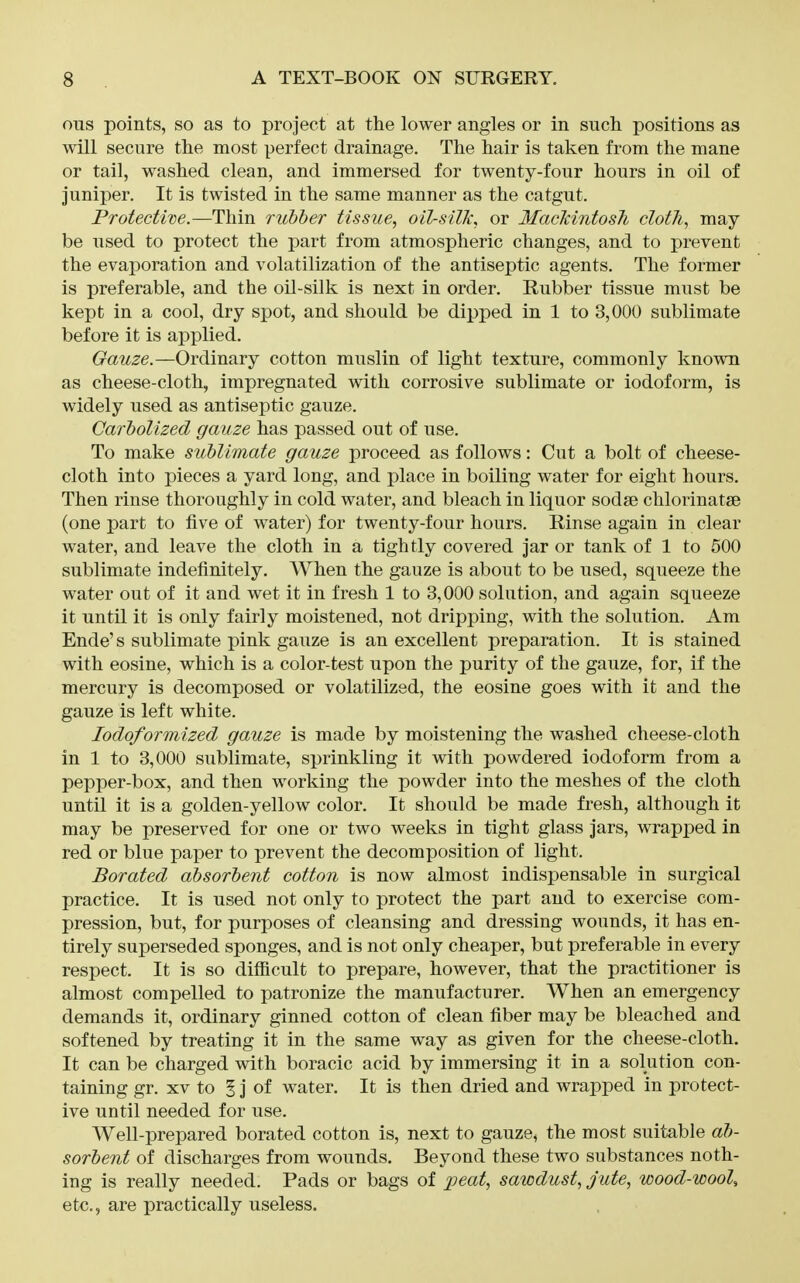 ous points, so as to project at the lower angles or in such positions as will secure the most perfect drainage. The hair is taken from the mane or tail, washed clean, and immersed for twenty-four hours in oil of juniper. It is twisted in the same manner as the catgut. Protective.—Thin rubber tissue, oil-silk, or Mackintosh cloth, may- be used to protect the part from atmospheric changes, and to prevent the evaporation and volatilization of the antiseptic agents. The former is preferable, and the oil-silk is next in order. Rubber tissue must be kept in a cool, dry spot, and should be dipped in 1 to 3,000 sublimate before it is applied. Gauze.—Ordinary cotton muslin of light texture, commonly known as cheese-cloth, impregnated with corrosive sublimate or iodoform, is widely used as antiseptic gauze. Carbolized gauze has passed out of use. To make sublimate gauze proceed as follows: Cut a bolt of cheese- cloth into pieces a yard long, and place in boiling water for eight hours. Then rinse thoroughly in cold water, and bleach in liquor sodse chlorinatse (one part to five of water) for twenty-four hours. Rinse again in clear water, and leave the cloth in a tightly covered jar or tank of 1 to 500 sublimate indefinitely. When the gauze is about to be used, squeeze the water out of it and wet it in fresh 1 to 3,000 solution, and again squeeze it until it is only fairly moistened, not dripping, with the solution. Am Ende's sublimate pink gauze is an excellent preparation. It is stained with eosine, which is a color-test upon the purity of the gauze, for, if the mercury is decomposed or volatilized, the eosine goes with it and the gauze is left white. lodoformized gauze is made by moistening the washed cheese-cloth in 1 to 3,000 sublimate, sprinkling it with powdered iodoform from a pepper-box, and then working the powder into the meshes of the cloth until it is a golden-yellow color. It should be made fresh, although it may be preserved for one or two weeks in tight glass jars, wrapped in red or blue paper to prevent the decomposition of light. Borated absorbent cotton is now almost indispensable in surgical practice. It is used not only to protect the part and to exercise com- pression, but, for purposes of cleansing and dressing wounds, it has en- tirely superseded sponges, and is not only cheaper, but preferable in every respect. It is so difficult to prepare, however, that the practitioner is almost compelled to patronize the manufacturer. When an emergency demands it, ordinary ginned cotton of clean fiber may be bleached and softened by treating it in the same way as given for the cheese-cloth. It can be charged with boracic acid by immersing it in a solution con- taining gr. XV to § j of water. It is then dried and wrajDped in protect- ive until needed for use. Well-prepared borated cotton is, next to gauze, the most suitable ab- sorbent of discharges from wounds. Beyond these two substances noth- ing is really needed. Pads or bags of jpeat, sawdust, jute, wood-wool^ etc., are practically useless.