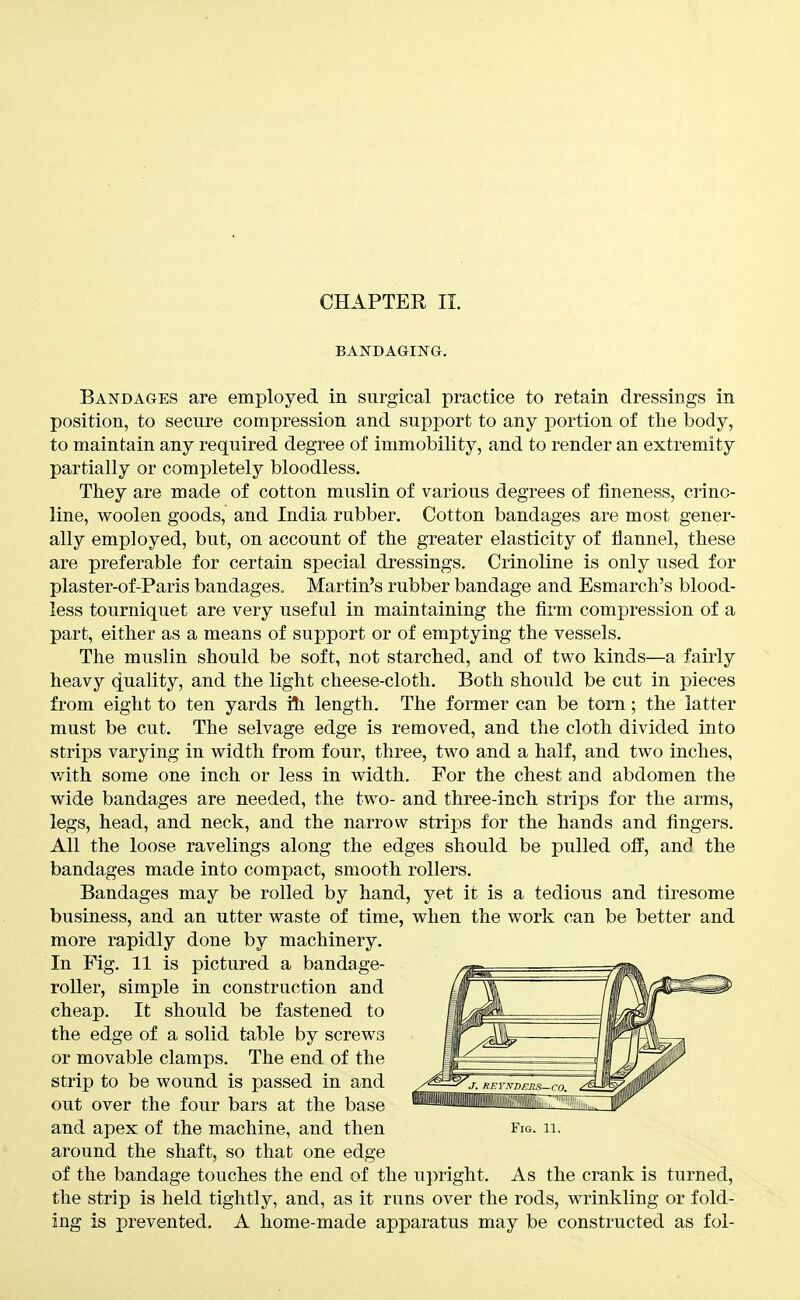 CHAPTER II. BAKDAGING. Bandages are employed in surgical practice to retain dressings in position, to secure compression and support to any portion of the body, to maintain any required degree of immobility, and to render an extremity partially or completely bloodless. They are made of cotton muslin of various degrees of fineness, crino- line, woolen goods, and India rubber. Cotton bandages are most gener- ally employed, but, on account of the greater elasticity of flannel, these are preferable for certain special dressings. Crinoline is only used for plaster-of-Paris bandages. Martin's rubber bandage and Esmarch's blood- less tourniquet are very useful in maintaining the firm compression of a part, either as a means of support or of emptying the vessels. The muslin should be soft, not starched, and of two kinds—a fairly heavy quality, and the light cheese-cloth. Both should be cut in pieces from eight to ten yards i?i length. The former can be torn; the latter must be cut. The selvage edge is removed, and the cloth divided into strips varying in width from four, three, two and a half, and two inches, with some one inch or less in width. For the chest and abdomen the wide bandages are needed, the two- and three-inch strips for the arms, legs, head, and neck, and the narrow strips for the hands and fingers. All the loose ravelings along the edges should be pulled ofl', and the bandages made into compact, smooth rollers. Bandages may be rolled by hand, yet it is a tedious and tiresome business, and an utter waste of time, when the work can be better and more rapidly done by machinery. In Fig. 11 is pictured a bandage- roUer, simple in construction and cheap. It should be fastened to the edge of a solid table by screws or movable clamps. The end of the strip to be wound is passed in and out over the four bars at the base and apex of the machine, and then Fig. ii. around the shaft, so that one edge of the bandage touches the end of the upright. As the crank is turned, the strip is held tightly, and, as it runs over the rods, wrinkling or fold- ing is prevented. A home-made apparatus may be constructed as fol-