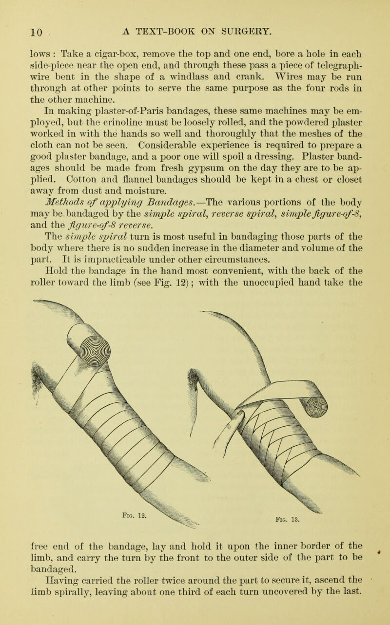 lows : Take a cigar-box, remove the top and one end, bore a hole in each side-piece near the open end, and through these pass a piece of telegraph- wire bent in the shape of a windlass and crank. Wires may be run through at other points to serve the same purpose as the four rods in the other machine. In making plaster-of-Paris bandages, these same machines may be em- ployed, but the crinoline must be loosely rolled, and the powdered plaster worked in with the hands so well and thoroughly that the meshes of the cloth can not be seen. Considerable experience is required to prepare a good plaster bandage, and a poor one will spoil a dressing. Plaster band- ages should be made from fresh gypsum on the day they are to be ap- plied. Cotton and flannel bandages should be kept in a chest or closet away from dust and moisture. MetJiods of applying Bandages.—The various portions of the body may be bandaged by the simple sp iral, reverse spiral, simple figure-of-8, and the figure-of-8 reverse. The simple spiral turn is most useful in bandaging those parts of the body where there is no sudden increase in the diameter and volume of the part. It is impracticable under other circumstances. Hold the bandage in the hand most convenient, with the back of the roller toward the limb (see Fig. 12); with the unoccupied hand take the free end of the bandage, lay and hold it upon the inner border of the ^ limb, and carry the turn by the front to the outer side of the part to be bandaged. Having carried the roller twice around the part to secure it, ascend the ■ limb spirally, leaving about one thu'd of each turn uncovered by the last.