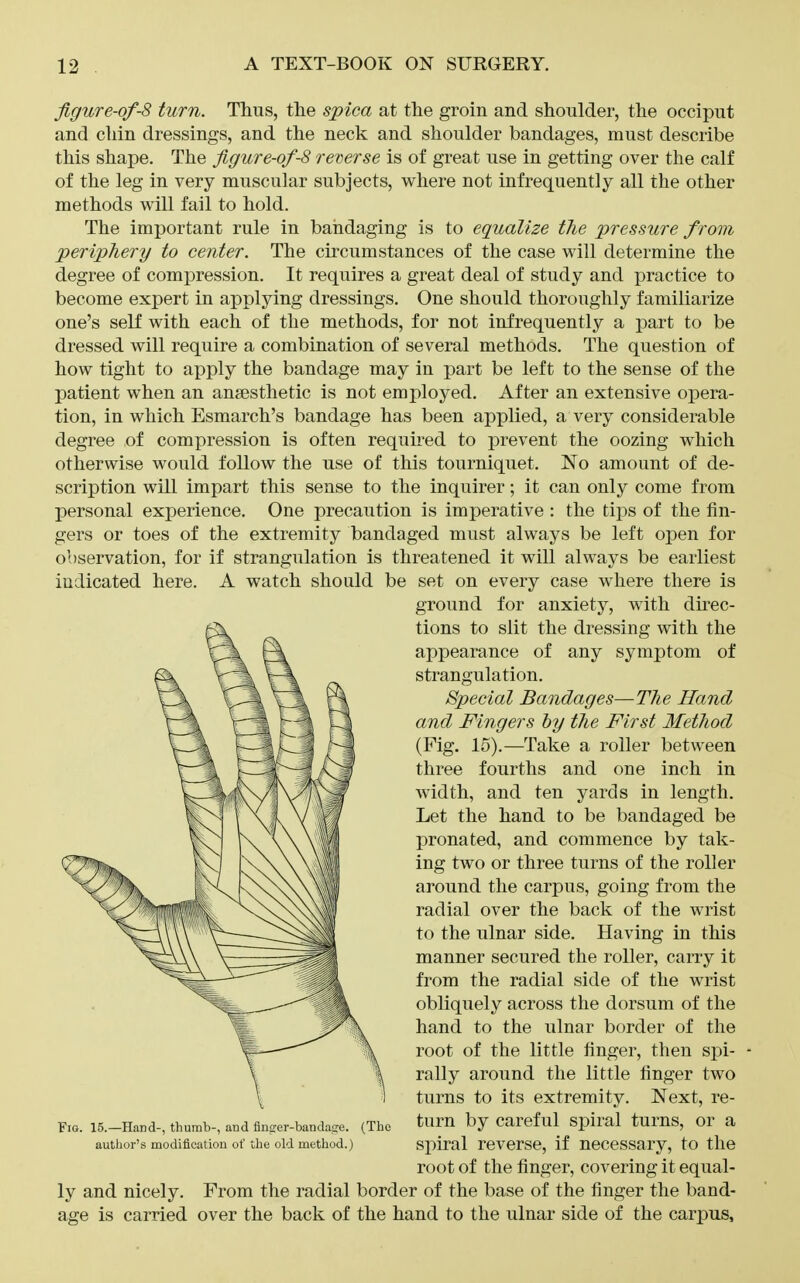 figure-of-8 turn. Thus, the spica at the groin and shoulder, the occiput and chin dressings, and the neck and shoulder bandages, must describe this shape. The figure-of-8 reverse is of great use in getting over the calf of the leg in very muscular subjects, where not infrequently all the other methods will fail to hold. The important rule in bandaging is to equalize the pressure from periphery to center. The circumstances of the case will determine the degree of comjDression. It requires a great deal of study and practice to become expert in applying dressings. One should thoroughly familiarize one's self with each of the methods, for not infrequently a part to be dressed will require a combination of several methods. The question of how tight to apply the bandage may in part be left to the sense of the patient when an anaesthetic is not employed. After an extensive opera- tion, in which Esmarch's bandage has been applied, a very considerable degree of compression is often requii'ed to prevent the oozing which otherwise would follow the use of this tourniquet. No amount of de- scription will impart this sense to the inquirer; it can only come from personal experience. One precaution is imperative : the tips of the fin- gers or toes of the extremity bandaged must always be left open for observation, for if strangulation is threatened it will always be earliest indicated here. A watch should be set on every case where there is ground for anxiety, with direc- tions to slit the dressing with the appearance of any symptom of strangulation. Special Bandages—T7ie Hand and Fingers by the First Method (Fig. 15).—Take a roller between three fourths and one inch in width, and ten yards in length. Let the hand to be bandaged be pronated, and commence by tak- ing two or three turns of the roller around the carpus, going from the radial over the back of the wrist to the ulnar side. Having in this manner secured the roller, carry it from the radial side of the wrist obliquely across the dorsum of the hand to the ulnar border of the root of the little linger, then spi- rally around the little finger two turns to its extremity. Next, re- Fio. 15.—Hand-, thumb-, and finger-bandaiie. (The ^ium by Caref ul Spiral tums. Or a author's modification of the old method.) Spiral reverse, if uecessary, to the root of the finger, covering it equal- ly and nicely. From the radial border of the base of the finger the band- age is carried over the back of the hand to the ulnar side of the carpus.