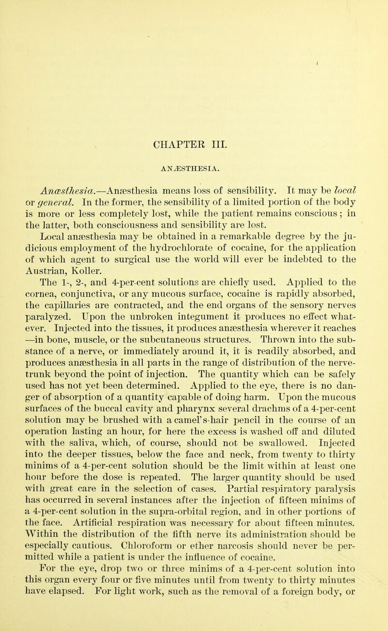 CHAPTER III. ANESTHESIA. AncBsthesia.—Ansestliesia means loss of sensibility. It may be local or general. In the former, the sensibility of a limited portion of the body is more or less completely lost, while the patient remains conscious; in the latter, both consciousness and sensibility are lost. Local anaesthesia may be obtained in a remarkable degree by the ju- dicious employment of the hydrochlorate of cocaine, for the application of which agent to surgical use the world will ever be indebted to the Austrian, KoUer. The 1-, 2-, and 4-per-cent solutions are chiefly used. Applied to the cornea, conjunctiva, or any mucous surface, cocaine is rapidly absorbed, the capillaries are contracted, and the end organs of the sensory nerves paralyzed. Upon the unbroken integument it produces no etfect what- ever. Injected into the tissues, it produces anaesthesia wherever it reaches —^in bone, muscle, or the subcutaneous structures. Thrown into the sub- stance of a nerve, or immediately around it, it is readily absorbed, and produces anaesthesia in all parts in the range of distribution of the nerve- trunk beyond the point of injection. The quantity which can be safely used has not yet been determined. Applied to the eye, there is no dan- ger of absorption of a quantity capable of doing harm. Upon the mucous surfaces of the buccal cavity and pharynx several drachms of a 4-per-cent solution may be brushed with a camel's-hair pencil in the course of an operation lasting an hour, for here the excess is washed off and diluted with the saliva, which, of course, should not be swallowed. Injected into the deeper tissues, below the face and neck, from twenty to thirty minims of a 4-per-cent solution should be the limit within at least one hour before the dose is repeated. The larger quantity should be used with great care in the selection of cases. Partial respiratory paralysis has occurred in several instances after the injection of fifteen minims of a 4-per-cent solution in the supra-orbital region, and in other portions of the face. Artificial respiration was necessary for about fifteen minutes. Within the distribution of the fifth nerve its administration should be especially cautious. Chloroform or ether narcosis should never be per- mitted while a patient is under the influence of cocaine. For the eye, drop two or three minims of a 4-per-cent solution into this organ every four or five minutes until from twenty to thirty minutes have elapsed. For light work, such as the removal of a foreign body, or