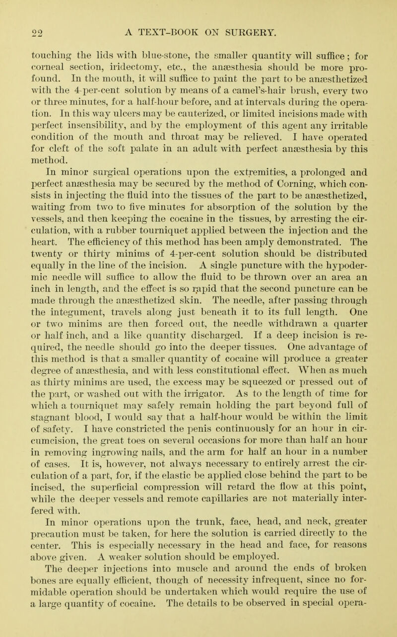 touching tlie lids with blue-stone, the smaller quantity will suffice; for corneal section, iridectomy, etc., the anaesthesia should be more pro- found. In the mouth, it will suffice to paint the part to be anaesthetized with the 4-per-cent solution by means of a camel's-hair brush, every two or three minutes, for a half-hour before, and at intervals during the opera- tion. In this way ulcers may be cauterized, or limited incisions made with perfect insensibility, and by the employment of this agent any irritable condition of the mouth and throat may be relieved. I have operated for cleft of the soft palate in an adult with perfect anaesthesia by this method. In minor surgical operations upon the extremities, a prolonged and perfect anaesthesia may be secured by the method of Corning, which con- sists in injecting the fluid into the tissues of the part to be anaesthetized, waiting from two to five minutes for absorption of the solution by the vessels, and then keeping the cocaine in the tissues, by arresting the cir- culation, with a rubber tourniquet applied between the injection and the heart. The efficiency of this method has been amply demonstrated. The twenty or thirty minims of 4-per-cent solution should be distributed equally in the line of the incision. A single puncture with the hypoder- mic needle will suffice to allow the fluid to be thrown over an area an inch in length, and the efi'ect is so rapid that the second puncture can be made through the anaesthetized skin. The needle, after passing through the integument, travels along just beneath it to its full length. One or two minims are then forced out, the needle withdrawn a quarter or half inch, and a like quantity discharged. If a deep incision is re- quired, the needle should go into the deeper tissues. One advantage of this method is that a smaller quantity of cocaine will produce a greater degree of anaesthesia, and with less constitutional effect. When as much as thirty minims are used, the excess may be squeezed or pressed out of the part, or washed out with the irrigator. As to the length of time for which a tourniquet may safely remain holding the part beyond full of stagnant blood, I would say that a half-hour would be within the limit of safety. I have constricted the j^enis continuously for an hour in cir- cumcision, the great toes on several occasions for more than half an hour in removing ingrowing nails, and the arm for half an hour in a number of cases. It is, however, not always necessary to entirely arrest the cir- culation of a part, for, if the elastic be applied close behind the part to be incised, the superficial compression will retard the flow at this point, while the deeper vessels and remote capillaries are not materially inter- fered with. In minor operations upon the trunk, face, head, and neck, greater precaution must be taken, for here the solution is carried directly to the center. This is especially necessary in the head and face, for reasons above given. A weaker solution should be employed. The deeper injections into muscle and around the ends of broken bones are equally efficient, though of necessity infrequent, since no for- midable operation should be undertaken which would require the use of a large quantity of cocaine. The details to be observed in special opera-