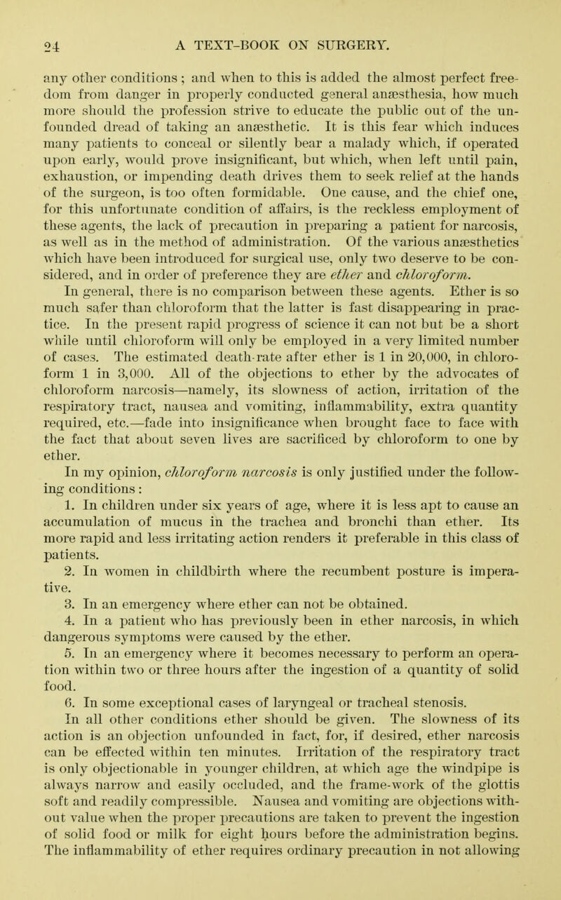 any other conditions ; and when to this is added the almost perfect free- dom from danger in properly conducted general ansesthesia, how much more should the profession strive to educate the public out of the un- founded dread of taking an ansesthetic. It is this fear which induces many patients to conceal or silently bear a malady which, if operated upon early, would prove insignificant, but which, when left until pain, exhaustion, or impending death drives them to seek relief at the hands of the surgeon, is too often formidable. One cause, and the chief one, for this unfortunate condition of affairs, is the reckless employment of these agents, the lack of precaution in preparing a patient for narcosis, as well as in the method of administration. Of the various anaesthetics Avhich have ])een introduced for surgical use, only two deserve to be con- sidered, and in order of preference they are ether and chloroform. In general, there is no comparison between these agents. Ether is so much safer than chloroform that the latter is fast disappearing in prac- tice. In the present rapid progress of science it can not but be a short while until chloroform will only be employed in a very limited number of cases. The estimated death-rate after ether is 1 in 20,000, in chloro- form 1 in 3,000. All of the objections to ether by the advocates of chloroform narcosis—namely, its slowness of action, irritation of the respiratory tract, nausea and vomiting, inflammability, extra quantity required, etc.—fade into insignificance when brought face to face with the fact that about seven lives are sacrificed by chloroform to one by ether. In my opinion, chloroform narcosis is only Justified under the follow- ing conditions: 1. In children under six years of age, where it is less apt to cause an accumulation of mucus in the trachea and bronchi than ether. Its more rapid and less irritating action renders it preferable in this class of patients. 2. In women in childbirth where the recumbent posture is impera- tive. 3. In an emergency where ether can not be obtained. 4. In a patient who has previously been in ether narcosis, in which dangerous symptoms were caused by the ether. 5. In an emergency where it becomes necessary to perform an opera- tion within two or three hours after the ingestion of a quantity of solid food. 6. In some exceptional cases of laryngeal or tracheal stenosis. In all other conditions ether should be given. The slowness of its action is an objection unfounded in fact, for, if desired, ether narcosis can be effected within ten minutes. Irritation of the respiratory tract is only objectionable in younger children, at which age the windpipe is always narrow and easily occluded, and the frame-work of the glottis soft and readily compressible. Nausea and vomiting are objections with- out value when the proper j:»recautions are taken to prevent the ingestion of solid food or milk for eight hours before the administration begins. The inflammability of ether requires ordinary precaution in not allowing