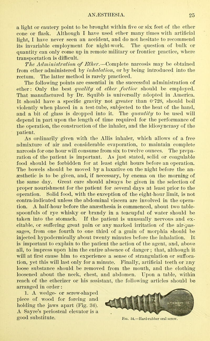 a liglit or cautery point to be bronglit within five or six feet of the ether cone or flask. Although I have used ether many times with artificial light, I have never seen an accident, and do not hesitate to recommend its invariable employment for night-work. The question of bulli or quantity can only come up in remote military or frontier practice, where transportation is difficult. The Administration of Ether.—Complete narcosis may be obtained from ether administered by inhalation, or by being introduced into the rectum. The latter method is rarely practiced. The following points are essential in the successful administration of ether: Only the best quality of ether fortior should be employed. That manufactured by Dr. Squibb is universally adopted in America. It should have a specific gravity not greater than 0'728, should boil violently when placed in a test-tube, subjected to the heat of the hand, and a bit of glass is dropped into it. The quantity to be used will depend in part upon the length of time required for the performance of the operation, the construction of the inhaler, and the idiosyncrasy of the patient. As ordinarily given with the Allis inhaler, which allows of a free admixture of air and considerable evaporation, to maintain complete narcosis for one hour will consume from six to twelve ounces. The prepa- ration of the patient is important. As just stated, solid or coagulable food should be forbidden for at least eight hours before an operation. The bowels should be moved by a laxative on the night before the an- sesthetic is to be given, and, if necessary, by enema on the morning of the same day. Great care should always be given in the selection of proper nourishment for the patient for several days at least prior to the operation. Solid food, with the exception of the eight-hour limit, is not contra-indicated unless the abdominal viscera are involved in the opera- tion. A half-hour before the anaesthesia is commenced, about two table- spoonfuls of rye whisky or brandy in a teacupful of water should be taken into the stomach. If the patient is unusually nervous and ex- citable, or suffering great pain or any marked irritation of the air-pas- sages, from one fourth to one third of a grain of morphia should be injected hypodermically about twenty minutes before the inhalation. It is important to explain to the patient the action of the agent, and, above all, to impress upon him the entire absence of danger ; that, although it will at first cause him to experience a sense of strangulation or suffoca- tion, yet this will last only for a minute. Finally, artificial teeth or any loose substance should be removed from the mouth, and the clothing loosened about the neck, chest, and abdomen. Upon a table, within reach of the etherizer or his assistant, the following articles should be arranged in order: 1. A wedge- or screw-shaped piece of wood for forcing and holding the jaws apart (Fig. 34). A Sayre's periosteal elevator is a good substitute. Fig. 34.—Ilard-rubber oral screw.