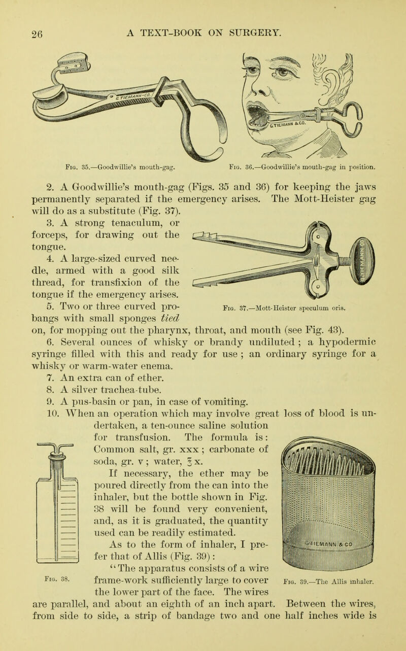 Fio. 35.—Goodwillie's mouth-gag. Fig. 36.—Goodwillie's mouth-gag in position. 2. A Goodwillie's mouth-gag (Figs. 35 and 36) for keeping the jaws permanently separated if the emergency arises. The Mott-Heister gag will do as a substitute (Fig. 37). tenaculum, or for drawing out the strong Fio. 37.—Mott-Heister speculum oris. 3. A forceps, tongue. 4. A large-sized curved nee- dle, armed with a good silk thread, for transfixion of the tongue if the emergency arises. 5. Two or three curved pro- bangs with small sponges tied on, for mopping out the pharynx, throat, and mouth (see Fig. 43). 6. Several ounces of whisky or brandy undiluted ; a hypodermic syringe filled with this and ready for use ; an ordinary syringe for a whisky or warm-water enema. 7. An extra can of ether. 8. A silver trachea-tube. 9. A pus-basin or pan, in case of vomiting. 10. When an operation which may involve great loss of blood is un- dertaken, a ten-ounce saline solution for transfusion. The formula is: Common salt, gr. xxx ; carbonate of soda, gr. v; water, § x. If necessary, the ether may be poured directly from the can into the inhaler, but the bottle show^n in Fig. 38 will be found very convenient, and, as it is graduated, the quantity used can be readily estimated. As to the form of inhaler, I pre- fer that of Allis (Fig. 39): The apparatus consists of a wire frame-work sufficiently large to cover the lower part of the face. The wires are parallel, and about an eighth of an inch apart. Between the wires, from side to side, a strip of bandage two and one half inches wide is Fig. 38. Fig. 39.—The Allis mhaler.