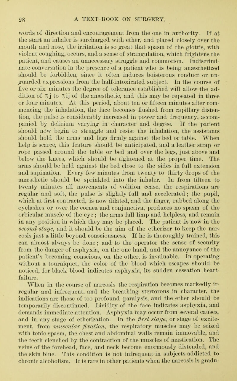 words of direction and encouragement from the one in authority. If at the start an inhaler is surcharged with ether, and placed closely over the mouth and nose, the irritation is so great that spasm of the glottis, with violent coughing, occurs, and a sense of strangulation, which frightens the patient, and causes an unnecessary struggle and commotion. Indiscrimi- nate conversation in the presence of a patient who is being angesthetized should be forbidden, since it often induces boisterous conduct or un- guarded expressions from the half-intoxicated subject. In the course of five or six minutes the degree of tolerance established will allow the ad- dition of 3 J to 3 ij of the ansesthetic, and this may be repeated in three or four minutes. At this period, about ten or fifteen minutes after com- mencing the inhalation, the face becomes flushed from capillary disten- tion, the pulse is considerably increased in power and frequency, accom- panied by delirium varying in character and degree. If the patient should now begin to struggle and resist the inhalation, the assistants should hold the arms and legs firmly against the bed or table. When help is scarce, this feature should be anticipated, and a leather strap or rope passed around the table or bed and over the legs, just above and below the knees, which should be tightened at the proper time. The arms should be held against the bed close to the sides in full extension and supination. Every few minutes from twenty to thirty drops of the ansesthetic should be sprinkled into the inhaler. In from fifteen to twenty minutes all movements of volition cease, the respirations are regular and soft, the pulse is slightly full and accelerated; the pupil, which at first contracted, is now dilated, and the finger, rubbed along the eyelashes or over the cornea and conjunctiva, produces no spasm of the orbicular muscle of the eye ; the arms fall limp and helpless, and remain in any position in which they may be placed. The patient is now in the second stage, and it should be the aim of the etherizer to keep the nar- cosis just a little beyond consciousness. If he is thoroughly trained, this can almost always be done; and to the operator the sense of security from the danger of asphyxia, on the one hand, and the annoyance of the patient's becoming conscious, on the other, is invaluable. In operating without a tourniquet, the color of the blood which escapes should be noticed, for black blood indicates asphyxia, its sudden cessation heart- failure. When in the course of narcosis the respiration becomes markedly ir- regular and infrequent, and the breathing stertorous in character, the indications are those of too profound paralysis, and the ether should be temporarily discontinued. Lividity of the face indicates asphyxia, and demands immediate attention. Asphyxia may occur from several causes, and in any stage of etherization. In the first stage, or stage of excite- ment, from muscular fixation, the respiratory muscles may be seized with tonic spasm, the chest and abdominal walls remain immovable, and the teeth clenched by the contraction of the muscles of mastication. The veins of the forehead, face, and neck become enormously distended, and the skin blue. This condition is not infrequent in subjects addicted to chronic alcoholism. It is rare in other patients when the narcosis is gradu-