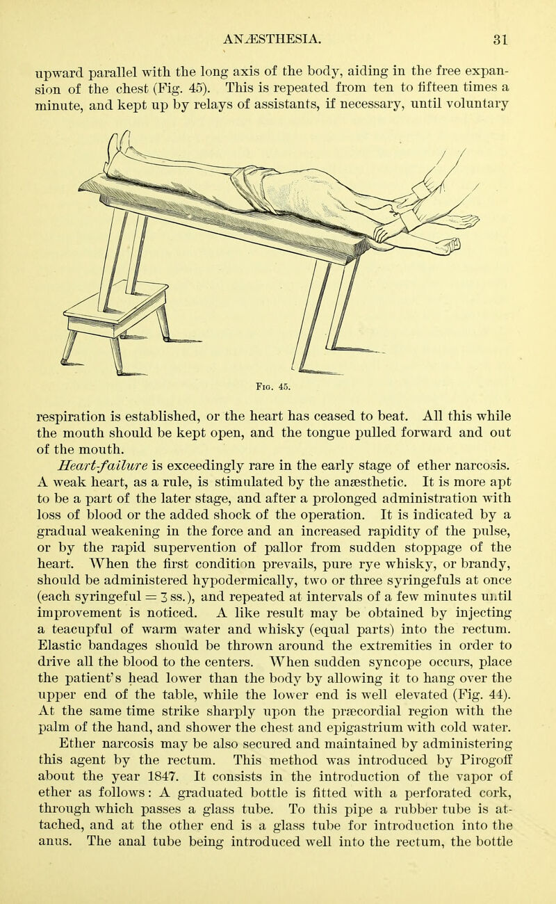 upward parallel with the long axis of the body, aiding in the free expan- sion of the chest (Fig. 45). This is repeated from ten to fifteen times a minute, and kept up by relays of assistants, if necessary, until voluntary Fio. 45. respiration is established, or the heart has ceased to beat. All this while the mouth should be kept open, and the tongue pulled forward and out of the mouth. Heart-failure is exceedingly rare in the early stage of ether narcosis. A weak heart, as a rule, is stimulated by the anaesthetic. It is more apt to be a part of the later stage, and after a prolonged administration with loss of blood or the added shock of the operation. It is indicated by a gradual weakening in the force and an increased rapidity of the pulse, or by the rapid supervention of pallor from sudden stoppage of the heart. When the first condition prevails, pure rye whisky, or brandy, should be administered hypodermically, two or three syringefuls at once (each syringeful = 3 ss.), and repeated at intervals of a few minutes until improvement is noticed. A like result may be obtained by injecting a teacupful of warm water and whisky (equal parts) into the rectum. Elastic bandages should be thrown around the extremities in order to drive all the blood to the centers. When sudden syncope occurs, place the patient's head lower than the body by allowing it to hang over the upper end of the table, while the lower end is well elevated (Fig. 44). At the same time strike sharply upon the prsecordial region with the palm of the hand, and shower the chest and epigastrium with cold water. Ether narcosis may be also secured and maintained by administering this agent by the rectum. This method was introduced by Pirogotf about the year 1847. It consists in the introduction of the vapor of ether as follows: A graduated bottle is fitted with a perforated cork, through which passes a glass tube. To this pipe a rubber tube is at- tached, and at the other end is a glass tube for introduction into the anus. The anal tube being introduced well into the rectum, the bottle