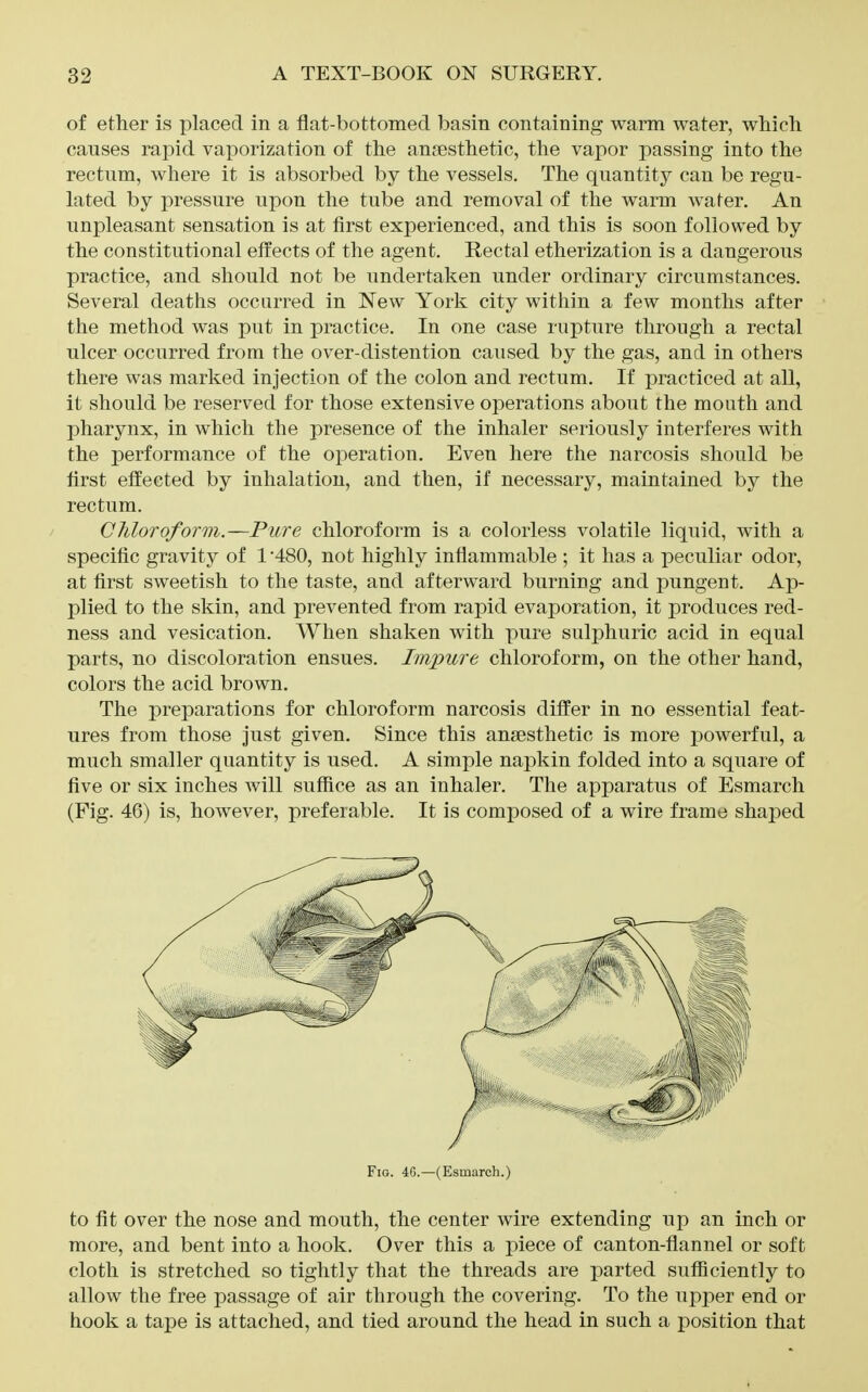 of ether is placed in a flat-bottomed basin containing warm water, which causes rapid vaporization of the anjesthetic, the vapor passing into the rectum, where it is absorbed by the vessels. The quantity can be regu- lated by pressure upon the tube and removal of the warm water. An unpleasant sensation is at first experienced, and this is soon followed by the constitutional effects of the agent. Rectal etherization is a dangerous practice, and should not be undertaken under ordinary circumstances. Several deaths occurred in New York city within a few months after the method was put in practice. In one case rupture through a rectal ulcer occurred from the over-distention caused by the gas, and in others there was marked injection of the colon and rectum. If practiced at all, it should be reserved for those extensive operations about the mouth and pharynx, in which the presence of the inhaler seriously interferes with the performance of the operation. Even here the narcosis should be first effected by inhalation, and then, if necessary, maintained by the rectum. / Cliloroform.—Pure chloroform is a colorless volatile liquid, with a specific gravity of 1 '480, not highly inflammable ; it has a peculiar odor, at first sweetish to the taste, and afterward burning and pungent. Ap- plied to the skin, and prevented from rapid evaporation, it produces red- ness and vesication. When shaken with pure sulphuric acid in equal parts, no discoloration ensues. Impure chloroform, on the other hand, colors the acid brown. The preparations for chloroform narcosis differ in no essential feat- ures from those just given. Since this anaesthetic is more j^owerful, a much smaller quantity is used. A simple napkin folded into a square of five or six inches will suffice as an inhaler. The apparatus of Esmarch (Fig. 46) is, however, preferable. It is composed of a wire frame shaped Fio. 46.—(Esmarch.) to fit over the nose and mouth, the center wire extending up an inch or more, and bent into a hook. Over this a jDiece of canton-flannel or soft cloth is stretched so tightly that the threads are parted sufficiently to allow the free passage of air through the covering. To the upper end or hook a tape is attached, and tied around the head in such a position that