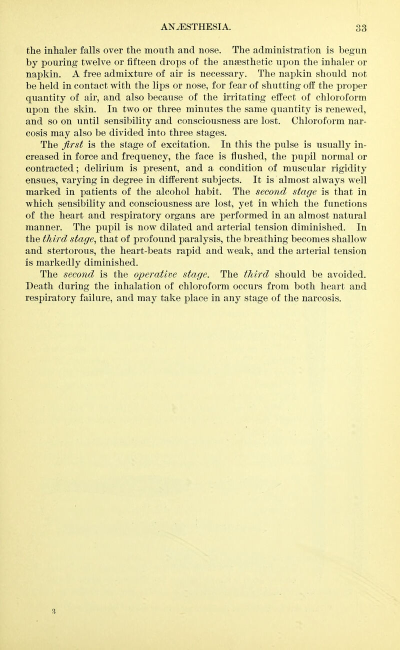 the inhaler falls over the mouth and nose. The administration is begun by pouring twelve or fifteen drops of the ansesthetic upon the inhaler or napkin. A free admixture of air is necessary. The napkin should not be held in contact with the lips or nose, for fear of shutting off the proper quantity of air, and also because of the irritating effect of chloroform upon the skin. In two or three minutes the same quantity is renewed, and so on until sensibility and consciousness are lost. Chloroform nar- cosis may also be divided into three stages. The first is the stage of excitation. In this the pulse is usually in- creased in force and frequency, the face is flushed, the pupil normal or contracted; delirium is present, and a condition of muscular rigidity ensues, varying in degree in different subjects. It is almost always well marked in patients of the alcohol habit. The second stage is that in which sensibility and consciousness are lost, yet in which the functions of the heart and respiratory organs are performed in an almost natural manner. The pupil is now dilated and arterial tension diminished. In the third stage, that of profound paralysis, the breathing becomes shallow and stertorous, the heart-beats rapid and weak, and the arterial tension is markedly diminished. The second is the operative stage. The third should be avoided. Death during the inhalation of chloroform occurs from both heart and respiratory failure, and may take place in any stage of the narcosis. 3