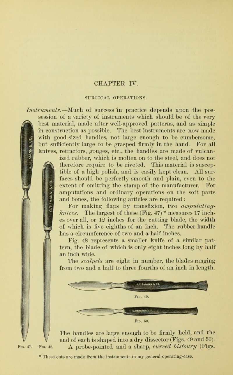 CHAPTER ly. SURGICAL OPERATIONS. Instruments.—Much of success 'in practice depends upon the pos- session of a variety of instruments which should be of the very best material, made after well-approved patterns, and as simple in construction as possible. The best instruments are now made with good-sized handles, not large enough to be cumbersome, but sufficiently large to be grasped firmly in the hand. For all knives, retractors, gouges, etc., the handles are made of vulcan- _ ized rubber, which is molten on to the steel, and does not therefore require to be riveted. This material is suscep- tible of a high polish, and is easily kept clean. All sur- faces should be perfectly smooth and plain, even to the extent of omitting the stamp of the manufacturer. For amputations and ordinary operations on the soft parts and bones, the following articles are required: For making flaps by transfixion, two amputating- Jcnwes. The largest of these (Fig. 47) ^ measures 17 inch- es over all, or 12 inches for the cutting blade, the width of which is five eighths of an inch. The rubber handle has a circumference of two and a half inches. Fig. 48 represents a smaller knife of a similar pat- tern, the blade of which is only eight inches long by half an inch wide. The scalpels are eight in number, the blades ranging from two and a half to three fourths of an inch in length. Fill. 4;i. Fm. 50. The handles are large enough to be firmly held, and the end of each is shaped into a dry dissector (Figs. 49 and 50). Fio. 47. Fig. 48. A probc-pointed and a sharp, curved bistoury (Figs. * These cuts are made from the instruments in my general operating-case.