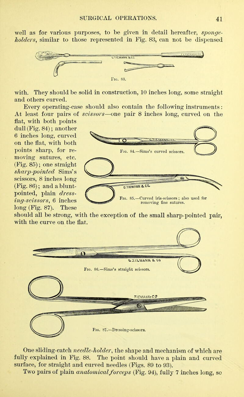 well as for various purposes, to be given in detail hereafter, sponge- holders, similar to those represented in Fig. 83, can not be dispensed Fig. 83. with. They should be solid in construction, 10 inches long, some straight and others curved. Every operating-case should also contain the following instruments: At least four pairs of scissors—one pair 8 inches long, curved on the flat, with both points dull (Fig. 84); another 6 inches long, curved on the flat, with both points sharp, for re- moving sutures, etc. (Fig. 85); one straight sharp-pointed Sims's scissors, 8 inches long (Fig. 86); and a blunt- pointed, plain dress- ing-scissors, 6 inches long (Fig. 87). These should all be strong, with the exception of the small sharp-pointed pair, with the curve on the flat. Fig. 86.—Sims's straight scissors. Fig. 87.—Drcssincf-scissors. One sliding-catch needle-holder, the shape and mechanism of which are fully explained in Fig. 88. The point should have a plain and curved surface, for straight and curved needles (Figs. 89 to 93). Two pairs of plain anaiomicalforceps (Fig. 94), fuUy 7 inches long, so