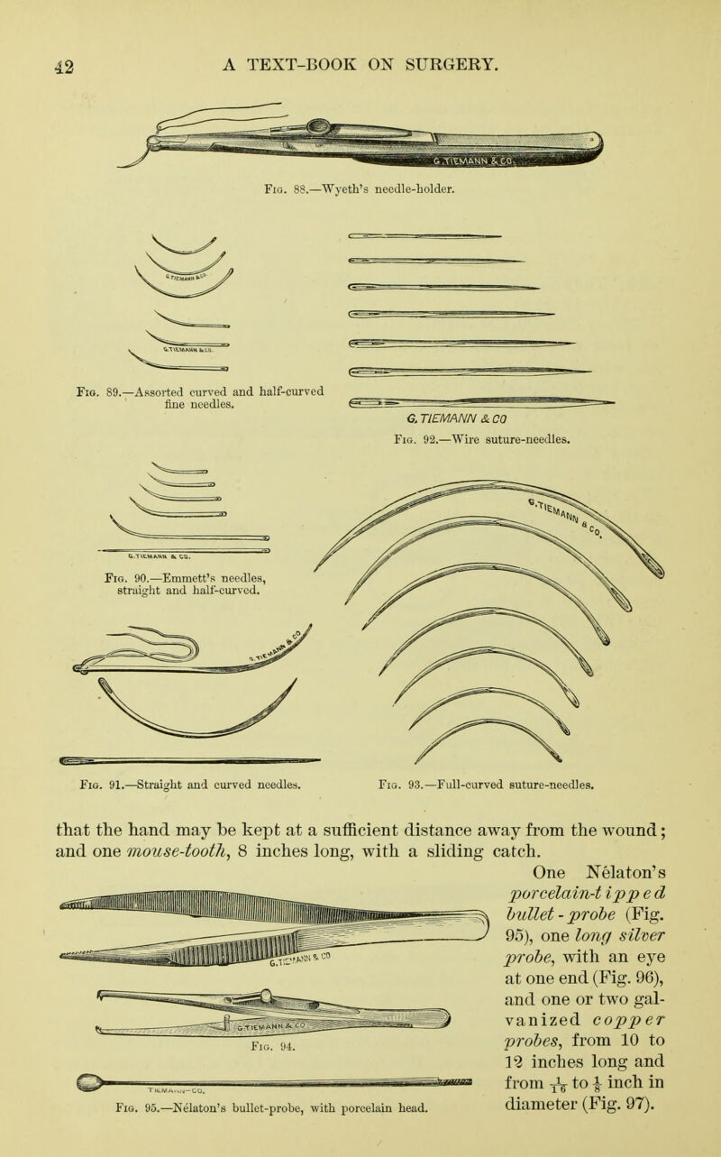 Fio. 88.—Wyeth's needle-holder. Fio. 89.—Assorted curved and half-curved fine needles. 6. TIEMANN &. CO Fig. 92.—Wire suture-needles. ■ .TVE.MKHH CO. Fig. 90.—Emmett's needles, straiffht and half-curved. Fig. 91.—Straiccht and curved needles. Fig. 93.—Full-curved suture-needles. that the hand may be kept at a sufficient distance away from the wound; and one mouse-toothy 8 inches long, with a sliding catch. One Nelaton's porcelain-t ipp e d hullet-probe (Fig. 95), one long silver probe, with an eye at one end (Fig. 96), and one or two gal- vanized copper probes, from 10 to 19 inches long and from iV to i i^^^ diameter (Fig. 97). Fiti. 'J4. Fig. 95.—Nelaton's bullet-probe, with porcelain head.